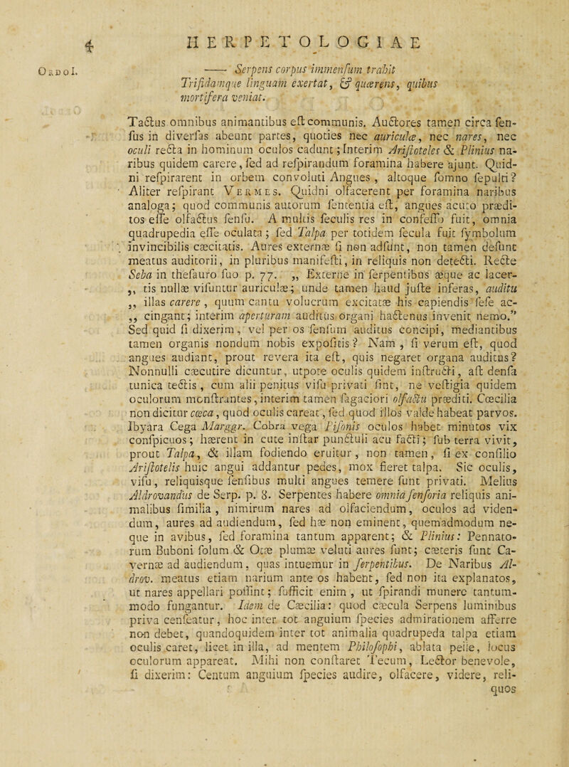 H E R P E T O L O G I A E 0&i30I. - Serpens corpus immenfum trahit Trifidam que linguam e xert at, & qucerens, mortifera veniat. Ta£lus omnibus animantibus eh communis. Audlores tamen circa fen- fus in diverfas abeunt partes, quoties nec auri culee, nec nares, nec oculi re£la in hominum oculos cadunt; Interim Arftoteles &■ Plinius na¬ ribus quidem carere, fed ad refpirandum foramina habere ajunt. Quid¬ ni refpirarent in orbem convoluti Angues , altoque fomno fepulti? • Aliter refpirant Vermes. Quidni olfacerent per foramina naribus analoga; quod communis autorum fententiaeh, angues acuto praedi¬ tos e fle olfadlus fenfu. A multis feculis res in confeilb fuit, omnia quadrupedia efle oculata; fed Talpa per totidem fecula fuit fymbolum invincibilis caecitatis. Aures externae fi non adfiint, non tamen defunc meatus auditorii, in pluribus manifefti, in reliquis non dete6li. Recle Seba in thefatiro fuo p. 77. „ Externe in ferpentibus aeque ac lacer- ,, tis nullae vifuntur auriculae; unde tamen haud jufte inferas, auditu ,, illas carere, quum cantu volucrum excitatae his capiendis fele ac- cingant; interim aperturam auditus organi ha£fenus invenit nemo.’* Sed quid fi dixerim, vel per os fenfnm auditus concipi, mediantibus tamen organis nondum nobis expofitis? Nam , fi verum eft, quod angues audiant, prout revera ita efl, quis negaret organa auditus? Nonnulli caecutire dicuntur, utpote oculis quidem inflrufri, ah denfa tunica tedlis, cum alii penitus vilu privati fint, ne vehigia quidem oculorum monhrubfes, interim tamen fugaciori olfadlu praediti. Ccecilia non dicitur coeca, quod oculis careat, fed quod illos valde habeat parvos. Ibyara Cega Marggr. Cobra vega Fijonis oculos habet minutos vix confpicuos; haerent in cute infiar pundtuli acu facti; fub terra vivit, prout Talpa, & illam fodiendo eruitur, non tamen, fi ex confilio Ariflotelis huic angui addantur pedes, mox fieret talpa. Sic oculis, vifu, reliquisque fenfibus inulti angues temere funt privati. Melius Aldrovandus de Serp. p. 8. Serpentes habere omnia/en/oria reliquis ani¬ malibus fimilia , nimirum nares ad olfaciendum, oculos ad viden¬ dum, aures ad audiendum, fed hae non eminent, quemadmodum ne¬ que in avibus, fed foramina tantum apparent; & Plinius: Pennato¬ rum Buboni folum & Oeae plumae veluti aures funt; caeteris funt Ca¬ vernae ad audiendum, quas intuemur in ferpentibus. De Naribus AU drov. meatus etiam narium ante os habent, fed non ita explanatos, ut nares appellari poffint; fufficit enim , ut fpirandi munere tantum¬ modo fungantur. Idem de Caecilia: quod caecula Serpens luminibus priva cenfeatur, hoc inter tot anguium fpecies admirationem afferre non debet, quandoquidem inter tot animalia quadrupeda talpa etiam oculis caret, licet in illa, ad mentem Philofophi, ablata peiie, locus oculorum appareat. Mihi non conflaret 'Fecum, Ledlor benevole, fi dixerim: Centum anguium fpecies audire, olfacere, videre, reli- f \ quos