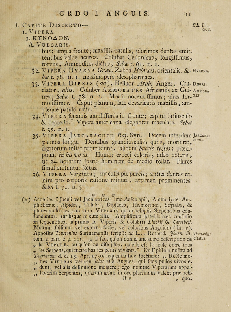 L Capite Discreto— cll i. Vi per a. G,it I. KTNOAON. Ac V U L G A R IS. bus; ampla fronte; maxillis patulis, plurimos dentes emit- tentibus valde acutos. Coluber Ceilonicus, longiiTimus, torvus 5 Ammodites diftus, Sebat. 61. n. i. 32. Vipera Hyaena Grac. Zeboa Hebrais. orientalis. Se- Hyaena. ba t. 78. n. 1. maximopere alexipharmaca. 33. Vipera Dipsas (aa), Helluor Arab. Anger, Cru* Dipsas. ciator, aliis. Coluber Ammobates Africanus ex Gui-Ammoba- nea; Seba t. 78. n. 2. Morfu nocentiffimus; alias for-T£S- moliffimus. Caput planum, late devaricatis maxillis, am¬ ple que patulo rictu. 34. Vipera fquamis ampliffimis in fronte; capite latiusculo & depreffo. Vipera amencana eleganter maculata. Seba t. 3J. n. 1. 35*. Vipera Jarcaracucu Raj. Syn. Decem interdum Jarcara. palmos longa. Dentibus grandiusculis? quos, morfurae,CLCUl digitorum inftar protrudunt, alioqui buccis telios; praeci¬ puum in his virus. Humor crocei coloris, adeo potens , ut 24, horarum fpatio hominem de medio tollat. Plures fimul enituntur foetus. 36. Vipera Virginea; maculis purpureis; antici dentes ca¬ nini pro corporis ratione minuti, attamen prominentes. Seba t. 71. n. 3. ' # #' % (u) Acontiae. f. Jaculi vel Jaculatrices, imo Aefculapii, Ammodytae, Am¬ phisbaenae, Afpides , Colubri, Dipfades, Haemorrhoi, Scytalae, <5c plures multoties tam cum Viperis quam reliquis Serpentibus con¬ funduntur, rurfusque hi cum illis. Amplificata patebit haec confuho in fequentibus, inprimis in Viperis & Colubris Linckii <<k Catcsbeji. Multum fallimur vel externa facie, vel coloribus Anguium ( lit. r). Appofite Tourtonius Sunnamenfis fcripfit ad L... Rotterd, Journ, Ut. Tourtonius tom. 2.part. 2.p. 441. „ II faut qu’on donne uneautre defeription de chatus. ,, la Vipere, ou qu’on ne dife plus, qu’elle eft la feule entre tous „ les Serpens,qui mette bas fes petits vivants.” Ex Epiflola noftra ad Tourtonum d. d. 13. Apr. 1730. fequentia huc fpe&ant; „ Recle mo- ,, nes Viperas vel non /olas elTe Angues, qui fiios pullos vivos e- „ dunt, vel alia definitione indigere; ego nemine Viperarum appel- „ laverim Serpentes, quarum arma in ore plurimum valent prae reli- B 2 „ quo-