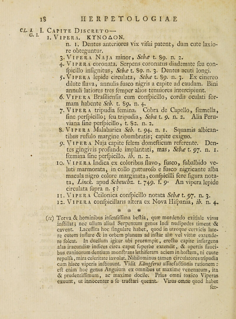 cl. i. I. C a p it e Discreto — G,L i. Vipera, ktnqaon. n. i. Dentes anteriores vix vilui patent, dnm cute laxio¬ re obteguntur. cj . - 3. Vipera Naja minor, Seba t. 89. n. 2. 4. Vipera coronata. Serpens coronatus diademate feu con- fpicilio infignitus, Seba t. 89. n. 3. Dentes acuti longi. - 51. Vipera lepide circnlata, Seba t. 89. n. 3. Ex cinereo dilute flava, annulis fusco nigris a capite ad caudam. Bini annuli latiores tres femper alios tenuiores intercipiunt. 6. Vipera Brafilienfis cum confpicillo, cordis oculati for¬ mam habente Seb. t. 89. n. 4, 7. Vipera tripudia femina; Cobra de Capelio, foemella, fine perfpicillo; feu tripudia. Seba t. 9. n. 2. Alia Peru- viana fine perfpicillo, t. 82. n. 2. 8. Vipera Malabarica Seb. t. 94. n. 1. Squamis albican¬ tibus rufulo margine obumbratis; capite exiguo. 9. Vipera Naja capite felem domefticum referente. Den¬ tes gingivis profunde implantati, mas, Seba t. 97. n. 1. ♦ foemina fine perfpicillo. ib. n. 2. 10. Vipera Indica ex coloribus flavo, fusco, fubalbido ve- luti marmorata, in collo gutturofo e fusco nigricante alba macula nigro colore marginata, confpicilli fere figura nota¬ ta, Linck. apud Scheuchz. t. 749. f. 9- An vipera lepide circulata fupra n. 5 ? 11. Vipera Ceilonica confpicillo notata Seba t. 97. n. 3. 12. Vipera confpicillans altera ex Nova Hiipania, ib. n. 4* % # # (cc) Torva & hominibus infenfifFima beftia, quas mordendo exitiale virus inftillat; nec ullum aliud Serpentum genus Indi nudipedes timent 'Sc cavent. Laceffita hoc lingulare habet, quod in utroque cervicis late¬ re cutem inflare & in orbem planum ad inflar alae vel vittae extende¬ re foleat. In duellum igitur ubi prorumpit, ere6to capite infurgens alas iracundiae indices circa caput fuperbe extendit, & apertis fauci¬ bus caninorum dentium monftrans lethiferam aciem in hoflem, ni caute repulfa, mira celeritate involat. Nihilominus tamen circulatores tripudia cum hisce viperis inftituunt. Vidit Kdmpferus afTuefa&ioriis rationem : eft enim hoc genus Anguium ex omnibus ut maxime venenatum, ita & prudentiffimum, ac maxime docile. Prius omni toxico Viperas exuunt, ut innocenter a fe tractari queant. Virus omne quod habet ,. . fer.-