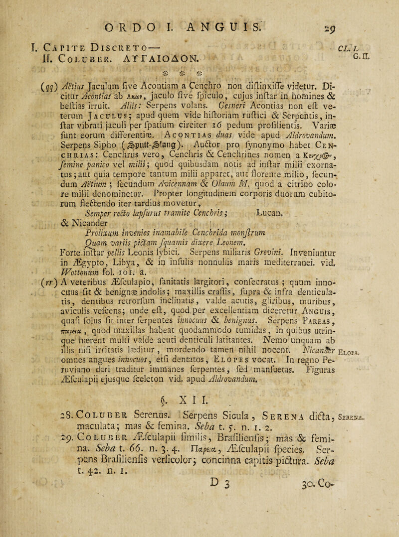 2 9 I. Catite Discreto—• II. Coluber, attaioaon. (qq) Aetius Jaculam fi ve Acontiam a Cenchro non didinxiffe videtur. Di¬ citur Acontias ab akojv, jaculo five fpiculo, cujus indar in homines & bedias irruit. Aliis: Serpens volans. Gesneri Acontias non eft ve¬ terum Jaculus; apud quem vide hidoriam rudici & Serpentis, in¬ dar vibrati jaculi per fpatium circiter 16 pedum profilientis. Variae funt eorum differentiae. Acontias duas vide apud Aldrovandum. Serpens Sipho (^putt-j&fang)* Audior pro fynonymo habet Cen- chrias: Cenchrus vero, Cenchris & Cenchrines nomen a Kzvxp<&, femine panico vel milii; quod quibusdam notis ad indar milii exorna¬ tus; aut quia tempore tantum milii apparet, aut florente milio, fecun¬ dum Aetium ; fecundum Avicennam & Olaum M. quod a citrino colo¬ re milii denominetur. Propter longitudinem corporis duorum cubito¬ rum flectendo iter tardius movetur, Semper refto lapfurus tramite Cenchris; Lucam & Nicander Prolixum invenies inamabile Cenchrida monjlrum Qiiam variis pictam fquamis dixere Leonem. Forte indar pellis Leonis lybici. Serpens miliaris Grevini. Inveniuntur in iEgypto, Libya, & in infulis nonnullis maris mediterranei, vid. Wottonum fol. 101. a. (rr) A veteribus iEfculapio, fanitatis largitori, confecratus ; quum inno¬ cuus fit & benignae indolis; maxillis eradis, fupra & infra denticula¬ tis, dentibus retrorfum inclinatis, valde acutis, gliribus, muribus, aviculis vefcens; unde ed, quod per excellentiam diceretur Anguis, quali folus fit inter ferpentes innocuus & benignus. Serpens Pareas, sroftt* , quod maxillas habeat quodammodo tumidas, in quibus utrin- que haerent multi valde acuti denticuli latitantes. Nemo unquam ab illis nifi irritatis laeditur , mordendo tamen nihil nocent. NicanStr Elops» omnes angues innocuos, etfi dentatos, Elopes vocat. In regno Pe- ruviano dari traditur immanes ferpentes, fed manfuetas. Figuras JEfculapii ejusque fceleton vid. apud Aldrovandum. 5. XII. 2 S. Coluber Serentis. Serpens Sicula, Serena dicla, Serejsta- maculata; mas & femina. Seba t. y. n. 1. 2. 29. Coluber /Efculapii limilis, Brafilienfis; mas & femi¬ na. Seba t. 66. n. 3. 4. napna., ALfculapii Ipecies. Ser¬ pens Bralilienfis verlicolory concinna capitis piciura. Seba t. 4-2. n. 1. ** * ) . . D 3 3^* Co cl. /. G.IL