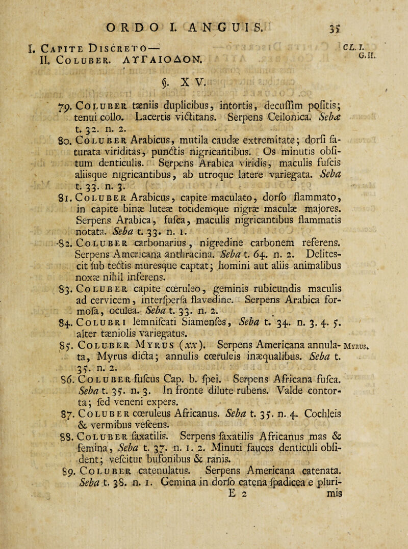 I. Capite Discreto — IL Coluber. ATFaioAON. CL. 7. G.IL 5. x V. 79. Coluber taeniis duplicibus, intortis, decuflim pofitis; tenui collo. Lacertis viftitans. Serpens Ceilonica. Sebee t. 32. n. 2. . .; 80. Coluber Arabicus, mutila caudae extremitate; dorfi fe¬ turata viriditas, punitis nigricantibus. Os minutis obli¬ tum denticulis. Serpens Arabica viridis, maculis fufcis aliisque nigricantibus, ab utroque latere variegata. Seba t. 33. n. 3. ! 81. Coluber Arabicus, capite maculato, dorfo flammato, in capite binae luteae totidemque nigrae maculae majores. Serpens Arabica, fulca, maculis nigricantibus flammatis notata. Seba t. 33. n. 1. •82. Coluber carbonarius, nigredine carbonem referens. Serpens Americana anthracina. Seba t. 64. n. 2. Delites¬ cit fub teitis muresque captat; homini aut aliis animalibus noxae nihil inferens. 83. Coluber capite coeruleo, geminis rubicundis maculis ad cervicem, interfperfa flavedine. Serpens Arabica for- mofa, oculea. Seba t. 33. n. 2. 84. Colubri lemnifcati Siamenfes, Seba t. 34. n. 3. 4. J. alter taeniolis variegatus. 8). Coluber Myrus (xx). Serpens Americana annula- myrus* ta, Myrus diita; annulis coeruleis inaequalibus. Seba t. 35*. n. 2. 86. Coluber fufcus Cap. b. fpei. Serpens Africana fufca. Seba t. 35*. n. 3. In fronte dilute rubens. Valde contor¬ ta; fed veneni expers. 87. Coluber coeruleus Africanus. Sebat. 35*. n. 4. Cochleis & vermibus velcens. 88. Coluber faxatilis. Serpens faxatilis Africanus mas & femina, Seba t. 37. n. 1. 2. Minuti fauces denticuli obli¬ dent; vefcitur bufonibus & ranis. 89. Coluber catenulatus. Serpens Americana catenata. Seba t. 38. n. 1. Gemina in dorfo catena Ipadicea e pluri- E 2 mis