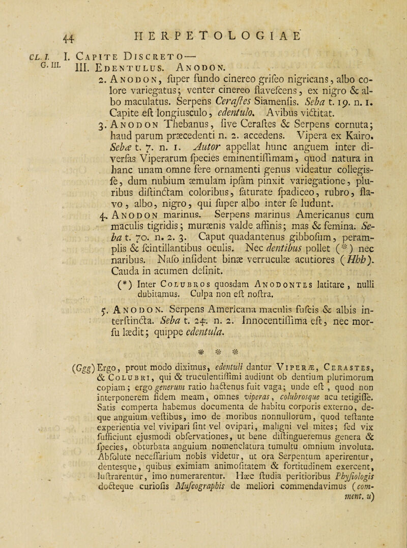 CL.i I. Capite Discreto — G,IIL III. Edentulus. An odon. 2. Anobon, fliper fundo cinereo grifeo nigricans, albo co¬ lore variegatus; venter cinereo flavefcens, ex nigro deal¬ bo maculatus. Serpens Cerajles Siamenlis. Seba 1.19. n. 1. Capite eft longiusculo , edentulo. Avibus vidlitat. 3. Anobon Thebanus, five Ceraftes & Serpens cornuta; haud parum praecedenti n. 2. accedens. Vipera ex Kairo. Seba’ t. 7. n. 1. Autor appellat hunc anguem inter di- verfas Viperarum fpecies eminentilfimam, quod natura in hanc unam omne fere ornamenti genus videatur collegis- fe, dum nubium aemulam ipfam pinxit variegatione , plu¬ ribus diftindam coloribus, faturate fpadiceo, rubro, fla¬ vo , albo, nigro, qui fuper albo inter fe ludunt. 4. Anodon marinus. Serpens marinus Americanus cum maculis tigridis; mursenis valde affinis; mas & femina. Se¬ ba t. 70. n. 2. 3. Caput quadantenus gibbofum, peram¬ plis & fcintillantibus oculis. Nec dentibus pollet (*) nec naribus. Nafo infident binae verruculae acutiores ( Hhb). Cauda in acumen definit. (*) Inter Colubros quosdam Anodontes latitare, nulli dubitamus. Culpa non eft noftra. 5*. Ano do n. Serpens Americana maculis fufeis & albis in- terftintfta. Seba t. 24?. n. 2. Innocentiffima eft, nec mor- fu laedit; quippe edentula. ^ ^ (Ggg) Ergo, prout modo diximus, edentuli dantur Viper/e, Cerastes, & Colubri, qui & truculentiftimi audiunt ob dentium plurimorum copiam; ergo generum ratio ha£tenus fuit vaga; unde eft , quod non interponerem fidem meam, omnes viperas, colubrosque acu tetigifte. Satis comperta habemus documenta de habitu corporis externo, de- que anguium veftibus, imo de moribus nonnullorum, quod teftante experientia vel vivipari fint vel ovipari, maligni vel mites; fed vix fufficiunt ejusmodi obfervationes, ut bene diftingueremus genera & fpecies, obturbata anguium nomenclatura tumultu omnium involuta. Abfolute necefTarium nobis videtur, ut ora Serpentum aperirentur, dentesque, quibus eximiam animofitatem & fortitudinem exercent, luftrarentur, imo numerarentur. Haec ftudia peritioribus Phyfiologis docteque curiofis Mufeograpbis de meliori commendavimus (com- ment. n)