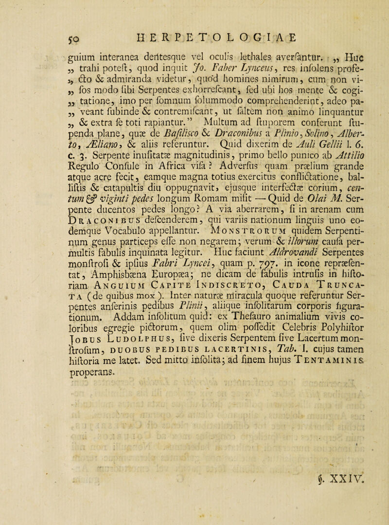 HERPETOLO GT A E guium interanea deritesque vel oculis lethales averrantur. „ Huc „ trahi poteft, quod inquit Jo. Faber Lynceas , res infolens profe- ,, dto & admiranda videtur, quod homines nimirum, cum non vi- „ fos modo (ibi Serpentes exhorrefcant, fed ubi hos mente & cogi- 33 tatione, imo per fomnurn folummodo comprehenderint, adeo pa- 3, veant fubinde & contremifcant, ut faltem non animo linquantur 3, & extra fe toti rapiantur.” Multum ad ftuporem conferunt ftu- penda plane, quae de Bafilisco &c Draconibus a Plinio, Solino, Alber- to, JEliano5 & aliis referuntur. Quid dixerim de Auli Gellii 1. 6. c. 3. Serpente inufitatse magnitudinis, primo bello punico ab Attilio Regulo Confule in Africa vifa ? Adverfus quam praelium grande atque acre fecit, eamque magna totius exercitus confliftatione, bal- liftis & catapultis diu oppugnavit> ejusque interfedae corium, cen¬ tum 0? viginti pedes longum Romam milit — Quid de Olai M. Ser¬ pente ducentos pedes longo ? A via aberrarem, fi in arenam cum D r agonibus defcenderem, qui variis nationum linguis uno. eo- demque Vocabulo appellantur. Monstrorum quidem Serpenti¬ num genus particeps e(Te non negarem; verum & illorum caufa per¬ multis fabulis inquinata legitur. Huc faciunt Alar ovandi Serpentes monfirofi & ipfius Fabri Lyncei, quam p. 797. in icone repraefen- tat, Amphisbaena Europaea; ne dicam de fabulis intrufis in hifto- riam Anguium Capite Indiscreto, Cauda Trunca¬ ta (de quibus mox ). Inter naturae miracula quoque referuntur Ser¬ pentes anferinis pedibus Plinii, aliique infolitarum corporis figura¬ tionum. Addam infolitum quid: ex Thefauro animalium vivis co¬ loribus egregie pi&orum, quem olim poffedit Celebris Polyhifior joBUS Ludolphus, five dixeris Serpentem fi ve Lacertum mon- ifrofum, duobus pedibus lacertinis, Tab. I. cujus tamen hiftoria me latet. Sed mitto infolita; ad finem hujus Tentaminis properans.