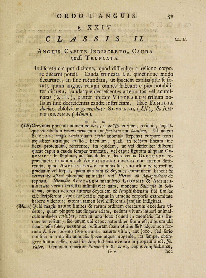 $, XXI V. ’ * * * J : / 4 CLASSIS II. cl.il * ^ j Anguis Capite Indiscreto, Cauda quafi Truncata. Indifcretum caput dicimus, quod difficulter a reliqno corpo¬ re difcerni poteft. Cauda truncata i. e. quocunque modo decurtata 5 in fine rotundata, ut fpeciem capitis prae fe fe¬ rat; quum angues reliqui omnes habeant capita notabili¬ ter difcreta, caudasque decrefcentes attenuatas vel acumi¬ natas ((). III.), praeter unicam Viterarum tribum no¬ lis in fine decrefcentis caudae inftruftam. Haec Familia duobus abfolvitur generibus: Scytalis (Lll), & A M- pniSBiEN^E (Mmm). (Lll) Grevinus graecum nomen mtwmhti, a 4kvl@+ corium, retinuit, aequat- que vocabulum lorum coriaceum aut fcuticam aut baculum. Eft autem Scytale magis cauda quam capite anomala ferpens; corpore tereti aequaliter utrinque craffo , baculum , quafi in redtam lineam fine flexu protenfum, referente, ita quidem, ut vel difficulter difcerni queat caput a cauda femper truncata, vel caput figuram aliquam Co¬ ronidis in fcipione, aut baculi lente decrefcentis Globulum re- praefentet; in tantum ab Amphisbaena diverfa; non attenta diffe¬ rentia, quod Amphisbaena vi nominis fui, antrorfum & retrorfum gradiatur vel ferpat, quam naturam & Scytales communem habent & vermes & aftaci pluraque animalia; vid. Hieron. ab Aqaapendente de reptatu. Nicander Scytalem manubrio Ligonis & Amphis¬ baenam vermi terrefiri affimilavit; nam, monente Sahnafio in Soli- linum, omnes veteres autores Scytalem & Amphisbaenam fibi fimiles effe fcripferunt, quia hae beiliae caput in utraque corporis extremitate habere videntur; attenta tamen levi.differentia jamjam indigitata. (Mmm) Quid magis naturae limites & rerum ordinem creatarum excedere vi¬ detur, quam pingere aut fingere etiam, nedum vivum intueri animal- culum duobus capitibus9 non in uno loco (quod in monflris fatis fre¬ quenter vifitur),fed unum ubi caput naturaliter fitum eft,alterum ubi cauda effe folet, nexum ac pofituram fuam obtinuifle? idque non for¬ tuito & five ludentis five errantis naturae vitio , aut joco, fed ferio confilio in tota illa animalis fpecie atque progenie, ita femper obtin¬ gere folitum effe, quod in Amphisbaena evenire in propatulo eft, Jo. Faber. Geminum queritur Plinius lib 8. c. 23. caput Amphisbaenae,