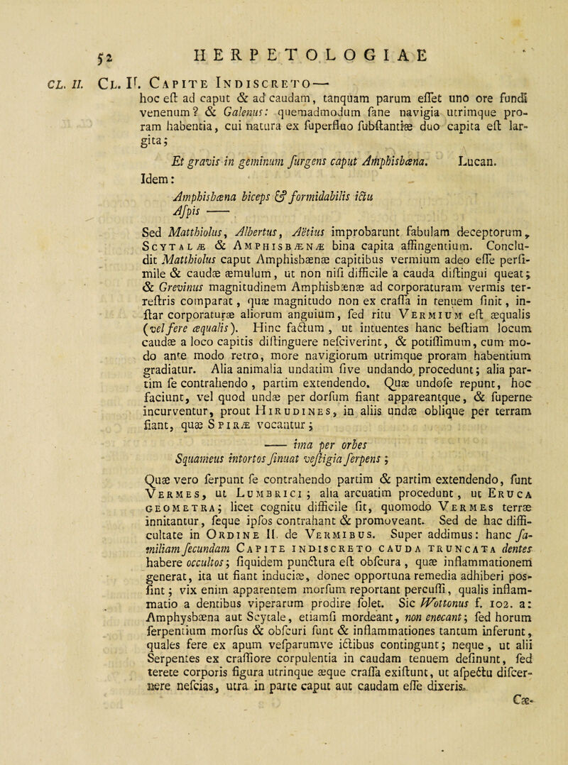 cl. ii. Ce. If. Capite Indiscreto — hoc eft ad caput & ad caudam, tanquam parum eflet uno ore fundi venenum? & Galenus: quemadmodum fane navigia utrimque pro¬ ram habentia, cui natura ex fuperfluo fubftantte duo capita eft lar¬ gita; t , ' ' < r T' t ' ^ r - * r ' Et gravis in geminum /urgens caput Amphisbcena. Lucan. Idem: Amphisbcena biceps & formidabilis iftu Afpis - Sed Matthiolus, Albertus, Aetius improbarunt fabulam deceptorum,, Scytalae & Amphisb^n^ bina capita affingentium. Conclu¬ dit Matthiolus caput Amphisbaenae capitibus vermium adeo efle perii- mile & caudae aemulum, ut non nili difficile a cauda dillingui queat ^ & Grevinus magnitudinem Amphisbaenae ad corporaturam vermis ter- reftris comparat, quae magnitudo non ex crafla in tenuem finit, in- ftar corporaturae aliorum anguium, fed ritu Vermium eft aequalis (velfere ecqualis). Hinc fatftum , ut intuentes hanc beftiam locum caudae a loco capitis diftinguere nefciverint, & potiffimum, cum mo¬ do ante modo retro, more navigiorum utrimque proram habentium gradiatur. Alia animalia undatim five undando, procedunt; alia par- tim fe contrahendo , partim extendendo. Quae undofe repunt, hoc faciunt, vel quod undae per dorfum fiant appareantque, & fuperne incurventur, prout Hirudines, in aliis undae oblique per terram fiant, quaeSpiRiE vocantur j — ima per orbes Squameus intortos fmuat vejiigia ferpens ; Quae vero ferpunt fe contrahendo partim & partim extendendo, funt Vermes, ut Lumbrici; alia arcuatim procedunt, ut Eruca geometra; licet cognitu difficile fit, quomodo Vermes terrae innitantur, feque ipfos contrahant & promoveant. Sed de hac diffi¬ cultate in Ordine II. de Vermibus. Super addimus: hanc fa¬ miliam fecundam Capite indiscreto cauda truncata dentes habere occultos; fiquidem pun&ura eft obfcura , quae inflammationem generat, ita ut fiant induciae, donec opportuna remedia adhiberi pos* fint; vix enim apparentem morfum reportant percufli, qualis inflam¬ matio a dentibus viperarum prodire folet. Sic Wottonus f. 102. a: Amphysbaena aut Scytale, etiam.fi mordeant, non enecant; fed horum ferpemium morfus & obfcuri funt & inflammationes tantum inferunt, quales fere ex apum vefparumve idiibus contingunt; neque, ut alii Serpentes ex crafliore corpulentia in caudam tenuem delinunt, fed terete corporis figura utrinque seque crafla exiflunt, ut afpedlu difcer- nere nefcias, utra in parte caput aut caudam efle dixerisu