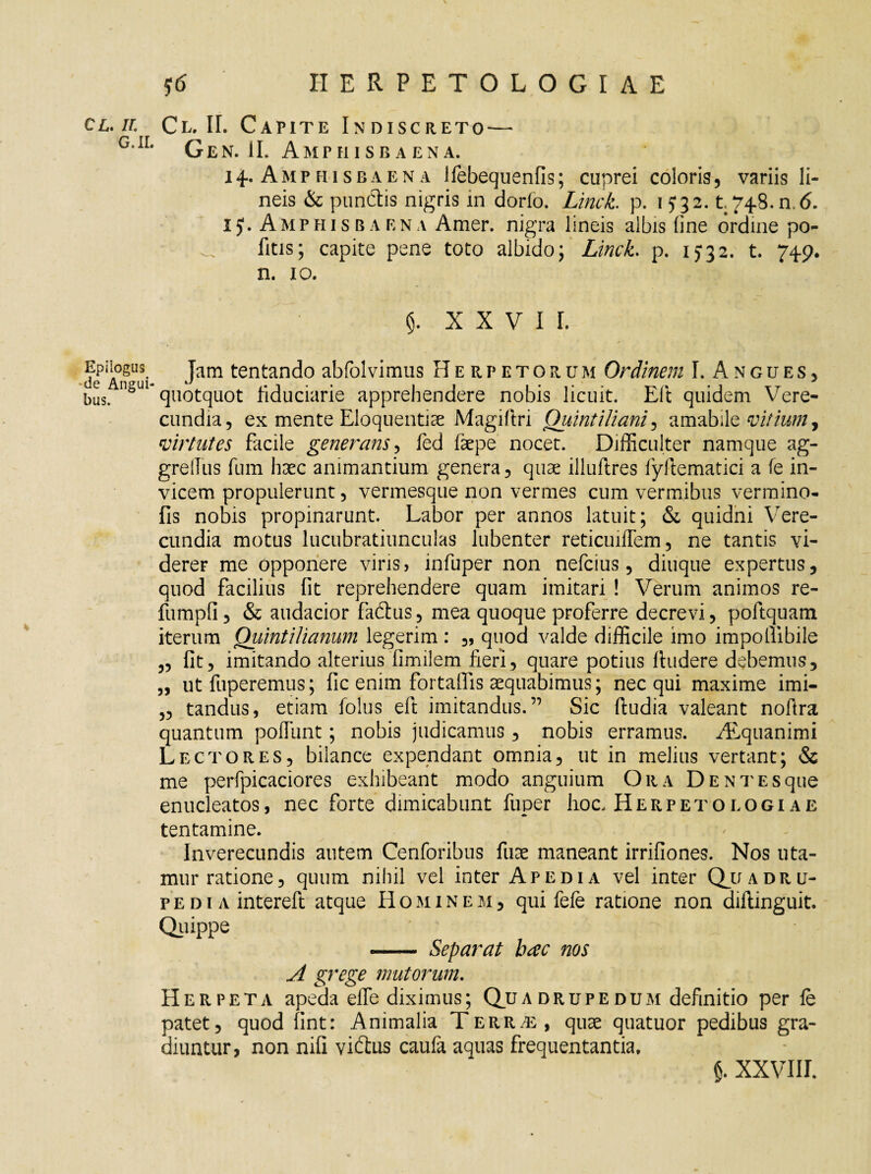 cl.il Cl. II. Capite Indiscreto — G,IL Gen. IL Amphisbaena. 14. Amphisbaena Jfebequenfis; cuprei coloris, variis li¬ neis & punctis nigris in dorlo. Linet p. 15*32. t. 748. n. 6. 1J. Amphisbaena Amer, nigra lineis albis line ordine po¬ litis; capite pene toto albido; Linet p. 15*32. t. 74-9. n. 10. XXVII. EpnogM Jam tentando abfolvimus Herpetorum Ordinem I. A n g u e s , bus. n§Ul* quotquot fiduciarie apprehendere nobis licuit. Eli quidem Vere¬ cundia, ex mente Eloquentiae Magiltri Quintiliani, amabile vitium y virtutes facile generans, fed fepe nocet. Difficulter namque ag- grellus fum haec animantium genera, quae illultres fyltematici a fe in¬ vicem propulerunt, vermesque non vermes cum vermibus vermino- fis nobis propinarunt. Labor per annos latuit; & quidni Vere¬ cundia motus lucubratiunculas lubenter reticuiffem, ne tantis vi¬ derer me opponere viris, infuper non nefeius, diuque expertus, quod facilius fit reprehendere quam imitari ! Verum animos re- fumpfl, & audacior fadtus, mea quoque proferre decrevi, poftquam iterum Quintilianum legerim : „ quod valde difficile imo impollibile 5, fit, imitando alterius fimilem fieri, quare potius ftudere debemus, „ utfuperemus; fic enim fortaflis aequabimus; nec qui maxime imi- „ tandus, etiam folus eft imitandus.” Sic ftudia valeant noftra quantum poffiint; nobis judicamus, nobis erramus. ALquanimi Lectores, bilance expendant omnia, ut in melius vertant; & me perfpicaciores exhibeant modo anguium Ora DENTEsque enucleatos, nec forte dimicabunt fuper hoc. Herpetologiae tentamine. Inverecundis autem Cenforibus fuae maneant irrifiones. Nos uta¬ mur ratione, quum nihil vel inter Ape di a vel inter Quadru¬ pedi a intereft atque Hominem, qui fefe ratione non diftinguit. Quippe - Separat hae nos A grege mutorum. Herpeta apeda efle diximus; Quadrupedum definitio per fe patet, quod flnt: Animalia Terrt;, quae quatuor pedibus gra¬ diuntur, non nifi viftus caufa aquas frequentantia.