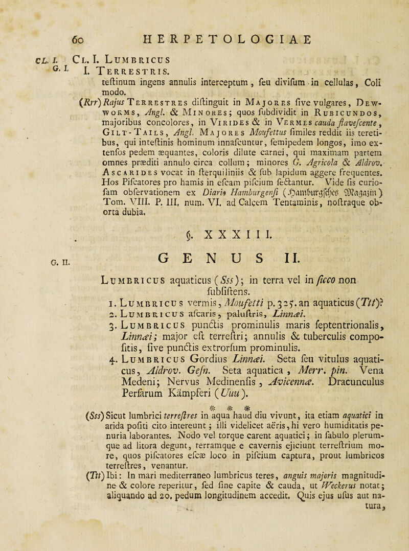 cl. l Cl. I. Lumbricus G*1 I. Terrestris. j - - A teftinum ingens annulis interceptum , feu divifum in cellulas, Coli modo. {Rrr)Rajus Terrestres diftinguit in Majores fi ve vulgares, Dew- worms, Angi & Minores; quos fubdividit in Rubicundos, majoribus concolores, in Virides & in Vermes cauda flavefcente, Gilt-Tails, Angi Majores Moufettus fimiles reddit iis tereti¬ bus, qui inteflinis hominum innafcuntur, femipedem longos, imo ex- tenfos pedem aequantes, coloris dilute carnei, qui maximam partem omnes praediti annulo circa collum; minores G. Agricola & AIdrov.- Ascarides vocat in fterqui J iniis & fub lapidum aggere frequentes. Hos Pifcatores pro hamis in efcam pifcium fellantur. Vide fis curio- fam obfervationem ex Diario Hamburgenfi (93?a^$tn) Tom. VIII. P. III, num. VI. ad Calcem Tentaminis, nofiraque ob¬ orta dubia» XXXIII. o.„. GENUS II. Lumbricus aquaticus (Sss)\ in terra vel in ficco non fubfiftens. 1. Lumbricus vermis5 Moufetti p.325*.an aquaticus(T//)? 2. Lumbricus afcaris5 paluflris, Linnm. 3. Lumbricus pundlis prominulis maris feptentrionalis, Linnrti; major eft terreftri; annulis & tuberculis compo- fitis, five punftis extrorfum prominulis. 4. Lumbricus Gordius Linnau Seta feti vitulus aquati¬ cus 5 AIdrov. Gefn. Seta aquatica , Merr. pin. Vena Medeni; Nervus Medinenfis 3 Avicenna. Dracunculus Perfarum Kampferi ( Uuu j. % # % (Sss)Sicut lumbrici terreflres in aqua haud diu vivunt, ita etiam aquatici in arida pofiti cito intereunt; illi videlicet aeris,hi vero humiditatis pe¬ nuria laborantes. Nodo vel torque carent aquatici; in fabulo plerum¬ que ad litora degunt, terramque e cavernis ejiciunt terrefirium mo¬ re, quos pifcatores efcae loco in pifcium captura, prout lumbricos terreflres, venantur. (Ttt)lbi: In mari mediterraneo lumbricus teres, anguis majoris magnitudi¬ ne & colore reperitur, fed fine capite & cauda, ut JVeckerus notat; aliquando ad 20, pedum longitudinem accedit. Quis ejus ufus aut na- , tura3