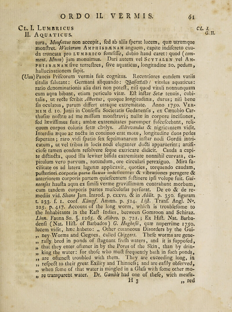 Cl. I. Lumbricus cl II. AQ.UATICUS. tura, Moufettus non accepit, fed ab aliis fperat lucem, quse ntrumque mondret. Weckerum AmphisbjEnam anguem, capite indifcreto cau¬ da truncata pro lumbrico fu m fi fle, dubio haud caret: quod (rom- ment. Mmm) jam monuimus. Dari autem vel Scytalen vel Am¬ phisbaenam fi ve terreflres, five aquaticas, longitudine 20. pedum, hallucinationem fapit. (Uuu) Paucis Prifcorum vermis fuit cognitus. Recentiores eundem variis titulis falutant; Germani aliquando: / vitulus aquaticus: ratio denominationis alia dari non potefl, nifi quod vituli nonnunquam cum aqua bibant, etiam periculo vitae. Eft indar Setce tenuis, cubi¬ talis, ut reide fcribit Albcrtus, quoque longitudinis, durus; nifi bene fis oculatus, parum differt utraque extremitate. Anno 1750. Ver¬ mem d. 10. Junii in Confeffu Societatis Gedanenfis , ex Coenobio Car- thufiae nodrae ad me miffum mondravi; nullae in corpore incifiones, fed laeviflimus fuit; ambae extremitates parumper fufcefcebant, reli¬ quum corpus coloris fetae chelys. Aldrovandus & nigricantem vidit. Interdiu aeque ac nodlu in continuo erat motu, longitudine duos pedes fuperans; raro vidi fpatio fex feptimanarum indar nodi Gordii intri¬ catum, ut vel tribus in locis nodi eleganter dudli apparuerint; ardfi- ciofe tamen eosdem refolvere feque extricare didicit. Cauda a capi¬ te difliruffa, quod illa leviter bifida extremitate nonnihil curvata, ca¬ pitulum vero parvum, rotundum, ore circulari perexiguo. Mira fa¬ cilitate os ad latera lagenae applicavit, quoties, torquendo caudam, poderiori corporis parte flexus indefinemes Sc vibrationes peragere & anteriorem corporis partem quiefcentem fudinere ipfi volupe fuit. Gui- neenfes hauda aqua ex fimili verme graviffimum contrahunt morbum, cum tandem corporis partes mufculofas perforat. De eo & de re¬ mediis vid. Sloane Jam. Introd. p. cxxvi. & in Addit, p. 350. figuram t. 233. f. 1. confi Kdmpf. Amoen. p. 524. Liji. Tranf Angi. N°. 225. p. 417. Account of the long worm, which is troublefome to the Inhabitants in the Ead Indies, between Gomroon and Schiraz. Linn. Fauna Su. g. 1265. & Aldrov. p. 721.; Ex Hid. Nat. Barba- dend (Nat. Hid. of Barbados) G. Hughefii, quae nuperrime 1750. lucem vidit, haec habeto: „ Other cutaneous Disorders by the Gui- ,, ney-Worms and Ciegoes, called Chiggers. Thefe worms are gene- ,, rally bred in ponds of dagnant fredi waters, and it is fuppofed, „ that they enter oftener in by the Pores of the Skin, than by drin- „ king the water: for thofe who mod frequently bath in fuch ponds, ,, are oftened iroubled with them. They are exceeding long, in ,, refpe££ to their great Exility and Thinnefs; and are eafily obferved, „ when forne of that water is mingled in a Glafs with forne other mo- „ re transparent water, Dr. Gamble had one of thefe, wich meafu- H 3 red /. G. II.