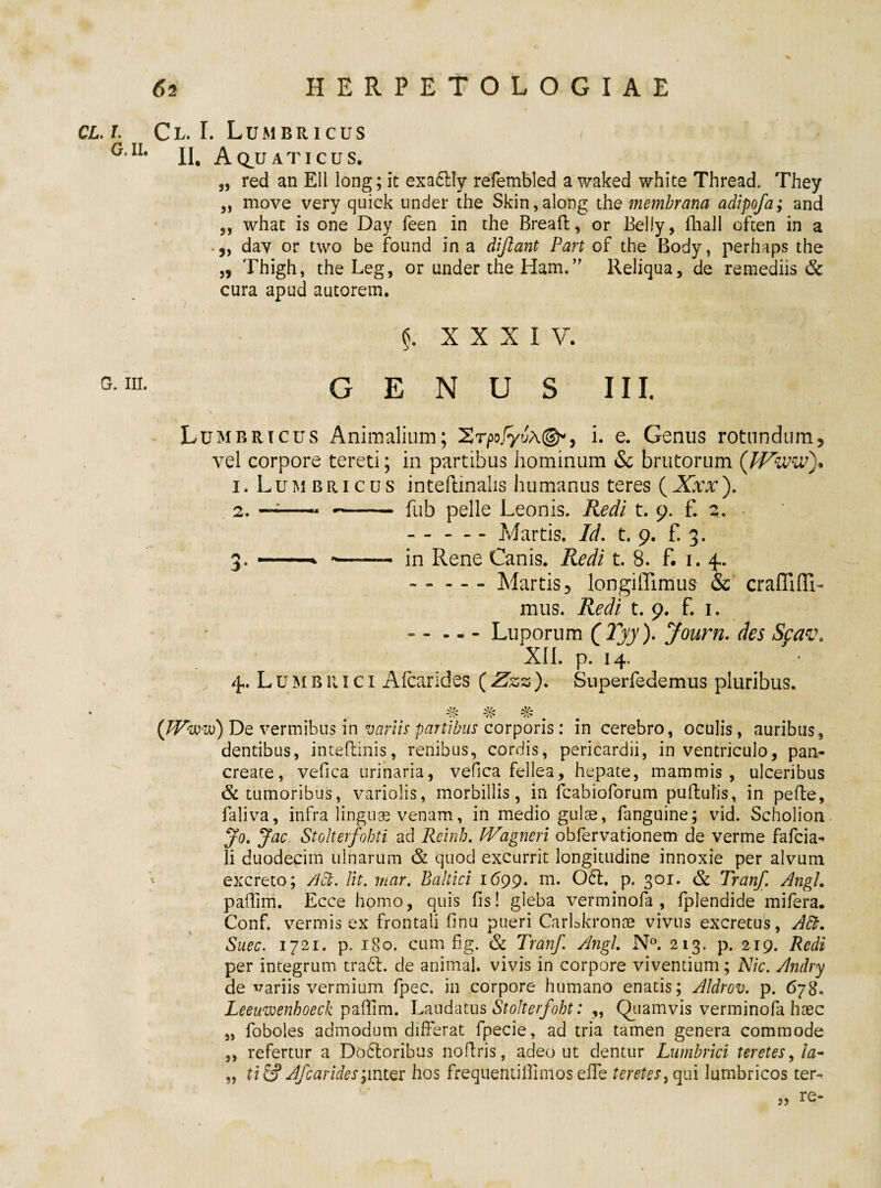 cl.i. Cl. I. Lumbricus < - yv G'II. A QJJ a t i c u s. „ red an Eli long; it exaclly refembled a waked white Thread. They „ move very quick under the Skin,along the membrana adipofa; and ,, whac is one Day feen in the Breaft, or Belly, fhail often in a • „ dav or two be found in a dijlant Part of the Body, perhaps the „ Thigh, the Leg, or under the Ham.” Reliqua, de remediis & cura apud autorem. $. XXXI V. G 111 GENUS III. Lumbricus Animalium; Srpo/yJA©*, i. e. Genus rotundum, vel corpore tereti; in partibus hominum & brutorum (JVww). 1. Lum bricus inteftinalis humanus teres (Xxx). 2. —;-- ~- fub pelle Leonis. Redi t. 9. f. 2. .Martis. Id. t. 9. f. 3. 3. -* -- in Rene Canis. Redi t. 8. f. 1. 4. --Martis, longilTimus & crafliffi- mus. Redi t. 9. f. 1. - - — Luporum QTyy). Journ. des Sfav, XII. p. 14. 4. Lumbrici Alcarides (Zzz). Superfedemus pluribus. . ■/•c /\* Vv* (JVwoS) De vermibus in variis panibus corporis: in cerebro, oculis, auribus, dentibus, inteflinis, renibus, cordis, pericardii, in ventriculo, pan¬ create, vefica urinaria, vefica fellea, hepate, mammis, ulceribus & tumoribus, variolis, morbillis, in fcabioforum puftulis, in pede, faliva, infra linguae venam, in medio gulae, fanguine; vid. Scholion Jo. Jac Stoherfohti ad Reinb. fVagncri obfervationem de verme fafcia- li duodecim ulnarum & quod excurrit longitudine innoxie per alvum excreto; /Jct. Iit. mar. Baltici 1699. m* 061. p. 301. & Tranf. Angi. paflim. Ecce homo, quis fis! gleba verminofa , fplendide mifera. Conf. vermis ex frontali finu pueri Carlskronae vivus excretus, A£b. Suec. 1721. p. 180. cum fig. & Tranf. Angi N°. 213. p. 219. Redi per integrum tradi, de animal, vivis in corpore viventium; Nic. Andry de variis vermium fpec. in corpore humano enatis; Aldrov. p. 678» Leeuwenhoeck pafiim. Laudatus Stolterfoht: ,, Quamvis verminofa haec „ foboles admodum differat fpecie, ad tria tamen genera commode ,, refertur a Dodloribus noflris, adeo ut dentur Lumbrici teretes, !a- „ ti & Afcarides ‘7mter hos frequentiifimos effe teretes, qui lumbricos ter- re- 35