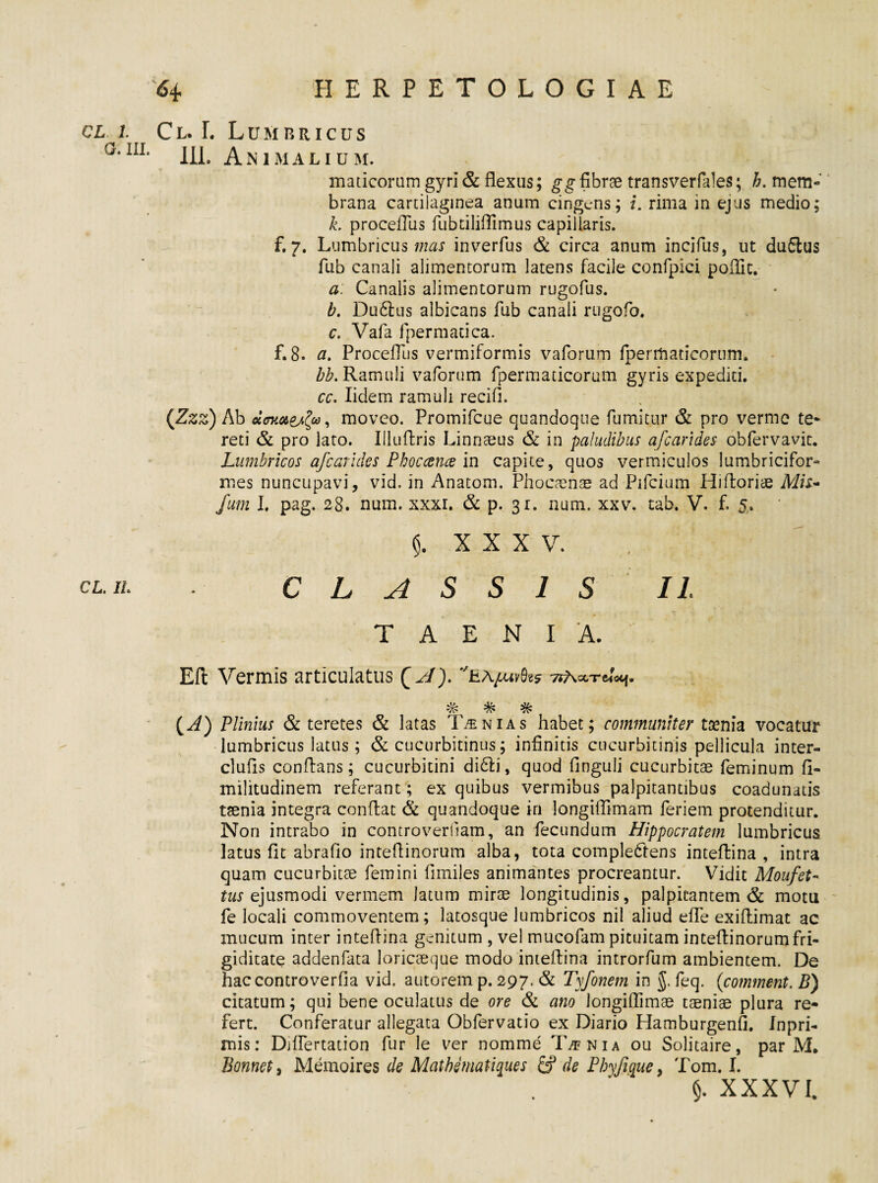 CL L G. III. CL. IL 64 HERPETOLOGIAE Cl. L Lumbricus 111. Animalium. maticorum gyri & flexus; gg fibrae transverfales; mem¬ brana cartilaginea anum cingens; i. rima in ejus medio; k. procefTus fubtiliffimus capillaris, f. 7. Lumbricus mas inverfus & circa anum incifus, ut du£tus fub canali alimentorum latens facile confpici poHit. a: Canalis alimentorum rugofus. b. Du6lus albicans fub canali rugofo. c. Vafa fpermatica. f. 8. a. ProcefTus vermiformis vaforum fpermaticorum. Ramuli vaforum fpermaticorum gyris expediti. cc. Iidem ramuli recifi. {Zzz) Ab ecffKaejfo, moveo. Promifcue quandoque fumitur & pro verme te¬ reti & pro lato. Illuftris Linnaeus & in paludibus afearides obfervavit. Lumbricos afcarides Pbocance in capite, quos vermiculos lumbricifor- mes nuncupavi, vid. in Anatom. Phocamae ad Pifcium Hifloriae Af/x- fium I. pag. 28. num. xxxr. & p. 31. nam. xxv. tab. V. f. 5. $. XXXV. , CLASSIS II TAENIA. Eft Vermis articulatus Q AT). eapuvfcs 7?a%t (A) Plinius & teretes & latas Tinias habet; communiter tsenia vocatur lumbricus latus; & cucurbitinus; infinitis cucurbitinis pellicula inter- clufis conflans; cucurbitini didli, quod finguli cucurbitae feminum fl- militudinem referant; ex quibus vermibus palpitantibus coadunatis taenia integra conflat & quandoque in longiffimam feriem protenditur. Non intrabo in controverliam, an fecundum Hippocratem lumbricus latus fit abrafio inteftinorum alba, tota complectens inteflina , intra quam cucurbitae femini fimijes animantes procreantur. Vidit Moufet- tus ejusmodi vermem Jatum mirae longitudinis, palpitantem & motu fe locali commoventem; latosque lumbricos nil aliud effe exiflimat ac mucum inter inteflina genitum , vel mucofam pituitam inteflinorumfri¬ giditate addenfata loricaeque modo inteflina introrfum ambientem. De haccontroverfia vid. autorem p. 297. & Tyfonem in J. feq. (comment. B) citatum; qui bene oculatus de ore & ano longiffimae taeniae plura re¬ fert. Conferatur allegata Obfervatio ex Diario Hamburgenfi. fnpri- mis: Difrertation fur le ver nomme T/fnia ou Solitaire, par M. Bonnet, Memoires de Matbematiques & de Phy fi que, Tom. I. §. XXXVI.