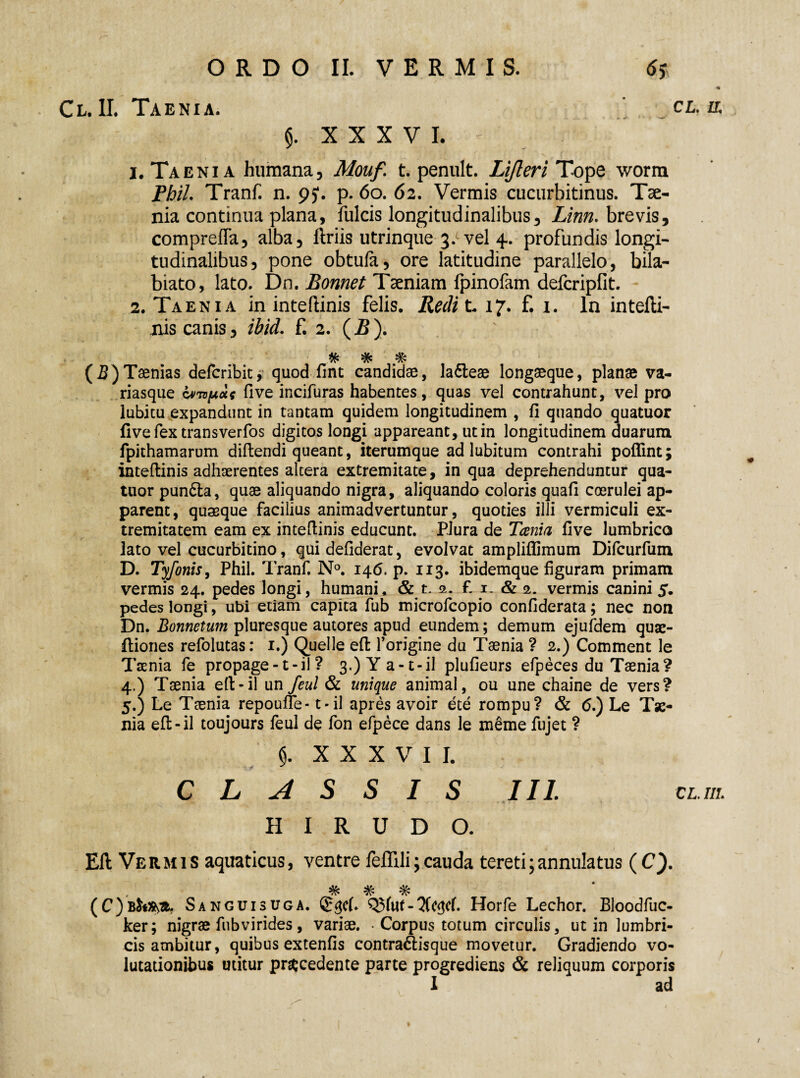 Cl.IL Taenia. CL. IL XXXVI, ' 1. Taenia humana, Mouf. t. penult. Lijleri Tope worm Phil. Tranf. n. 95*. p. 60. 62. Vermis cucurbitinus. Tae¬ nia continua plana, fulcis longitudinalibus, Linn. brevis, compreffa, alba, liriis utrinque 3.cvel 4. profundis longi¬ tudinalibus, pone obtufa, ore latitudine parallelo, bila- biato, lato. Dn. Bonnet Taeniam fpinofam defcripfit. 2. Taenia in inteftinis felis. Redit. 17. f. 1. In intefti- nis canis, ibid. f. 2. (-B). % # # (B) Taenias defcribit, quod fint candidae, la&eae longaeque, planae va¬ riasque Lvrvpue five incifuras habentes, quas vel contrahunt, vel pro lubitu expandunt in tantam quidem longitudinem , fi quando quatuor five fex transverfos digitos longi appareant, ut in longitudinem duarum fpithamarum diftendi queant, iterumque ad lubitum contrahi poflint; inteftinis adhaerentes altera extremitate, in qua deprehenduntur qua¬ tuor pun6la, quae aliquando nigra, aliquando coloris quafi coerulei ap¬ parent, quasque facilius animadvertuntur, quoties illi vermiculi ex¬ tremitatem eam ex inteftinis educunt. Plura de Tanta five lumbrico lato vel cucurbitino, qui defiderat, evolvat ampliflimum Difcurfum D. Tyfonis, Phil. Tranf. N°. 146. p. 113. ibidemque figuram primam vermis 24. pedes longi, humani, & t. 2- f. 1. & 2. vermis canini 5. pedes longi, ubi etiam capita fub microfcopio confiderata; nec non Dn. Bonnetum pluresque autores apud eundem; demum ejufdem quae- ftiones refolutas: 1.) Quelle eft forigine du Taenia ? 2.) Comment le Taenia fe propage -1 - il 1 3.) Y a-t-il plufieurs efpeces du Taenia? 4. ) Taenia eft-il un feul & uni que animal, ou une chaine de vers? 5. ) Le Taenia repoufie-1 - il apres avoir ete rompu? & 6.) Le Tae¬ nia eft-il toujours feul de fon efpece dans le meme fujet ? 5. XXXVI I. CLASSIS III CL. III. HIRUDO. Eft Vermis aquaticus, ventre feftlli;cauda tereti ;annulatus (C). ^ ^ (C)b^*. Sanguisuga. <£$cL Q$fut-7Cc<^cf. Horfe Lechor. Bloodfuc- ker; nigrae fub vi rides , variae. • Corpus totum circulis, ut in lumbri¬ cis ambitur, quibus extenfis contra&isque movetur. Gradiendo vo¬ lutationibus utitur procedente parte progrediens & reliquum corporis