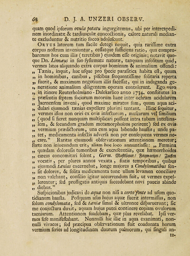 4 quam quod ipforum omlapotatu ingurgitemus, ubi per intercapedi¬ nem inordinatae & tardiusculae conco&ionis, calore naturali median¬ te excluduntur & nutritio fucco adolefcunt. Ortus latorum tam facile detegi nequit, quia rariflime extra corpus noftrum inveniuntur, ceffatque fufficiens ratio, qua compro¬ baremus hos cum illis (teretibus) ejusdem effe originis; notavit quo¬ que Dn. Linnaus in fuo fyftemate naturae, tanquam infolitum quid, vermes latos aliquando extra corpus hominum & animalium offendi: „ Taenia, inquit, huc ufque pro fpecie parafitica habita eft, quum „ in hominibus, canibus , pifcibus frequentiffime folitaria reperta „ fuerit, & maximum negotium illis faceffat, qui in indaganda ge- >, neratione animalium diligentem operam contulerunt. Ego vero >, in itinere Reuterholmiano - Dalekarlico anno 1734. conftitutus in „ praefentia feptem fociorum meorum hanc inter ochram acidularem „ Jaernenfem inveni, quod maxime miratus Ium, quum aqua aci- „ aulari ejusmodi taenias expellere plurimi tentant. Hinc fequitur, „ vermes iflos non oriri ex ovis infeCtorum, mufcarum vel fimilium „ ( quod fi fieret nunquam multiplicari polfent intra tubum inteflina- ,, lem, & fecundum gradum metamorphofeos perirent) fed ex ovis „ vermium praediftorum, una cum aqua bibendo hauftis; unde pa- „ cet, medicamenta infeCtis adverfa non per confequens vermes ne- „ care.1’ Raritas ejusmodi obfervationum attentionem meretur; forte non injucundum erit, aliam hoc loco annuntiaffe: „ Foemina „ quaedam dolorofis tumoribus & excrefcentiis, quae haemorrhoides „ ccecas concomitari folent, Germ. SSftafffomet / gdgwarftm/ gacfcrt „ vocatis , per plures annos vexata , itatis temporibus, quibus „ ejusmodi tanias excernebat, longe majores a Condylomatibus fen- „ fit dolores, & folita medicamenta tunc ullum levamen conciliare „ non valebant, confilio igitur accurrendum fuit, ut vermes expel- „ lerentur; fed profligatis antiquis fuccedebant novi paucis abinde „ diebus. ” Sufpicionibus judicavi de aqua non nifi a certo'fonte ad ufum quo¬ tidianum haufta. Poftquam ufus hujus aquae fuerit intermiffus, non folum condylomata, fed & t ani ce fimul & ultronee difparuerunt; fic me conje&ura duxit, aquam hujus putei continere copiam ovulorum taeniarum. Attentionem fuadebam, quae plus revelabat. Ipfi ver¬ mes fefe manifeftabant. Nonnulli hic illic in aqua exanimati, non¬ nulli vivaces; fed praecipua obfervationum fuit coadunata horum vermium feries ad longitudinem duorum palmorum, qui finguli an¬ te- . *