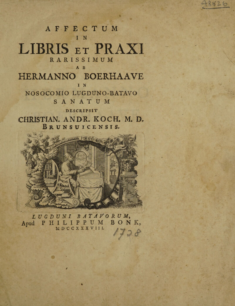 H, AFFECTUM LIBRIS et PRAXI RARISSIMUM A B HERMANNO BOERHAAVE I N NOSOCOMIO LUGDUNO-BATAVO SANATUM DESCRIPSIT CHRISTIAN. ANDR. KOCH. M. D. Brunsuicensis, I • _ _ , , , LUGDUNI BATAVORUM, Apud PHILIPPUM BONK, A \ U Pk n r Y Y Y V T T T »