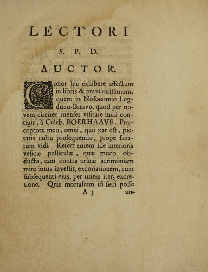 LECTOR * » AUCTOR. t i • 7 ■ - ' ,onor hic exhibere affedtum in libris & praxi rariflimum, quem in Nofocomio Lug- duno-Batavo> quod per no¬ vem circiter menfes vifitare mihi con¬ tigit , a Celeb. BOERHAAVE, Prae¬ ceptore meo, omni, quo par eft , pie tatis cultu profequendo, prope fana- tum vidi. Refert autem ille interioris r ' - ■ ■ f veficae pelliculae , quae muco ob- dudta, eam contra urinae acrimoniam mire intus inveftit, excoriationem, cum fubfequenti ejus, per urinae iter, excre- tione. Quis mortalium id fieri pofle A j vu>-