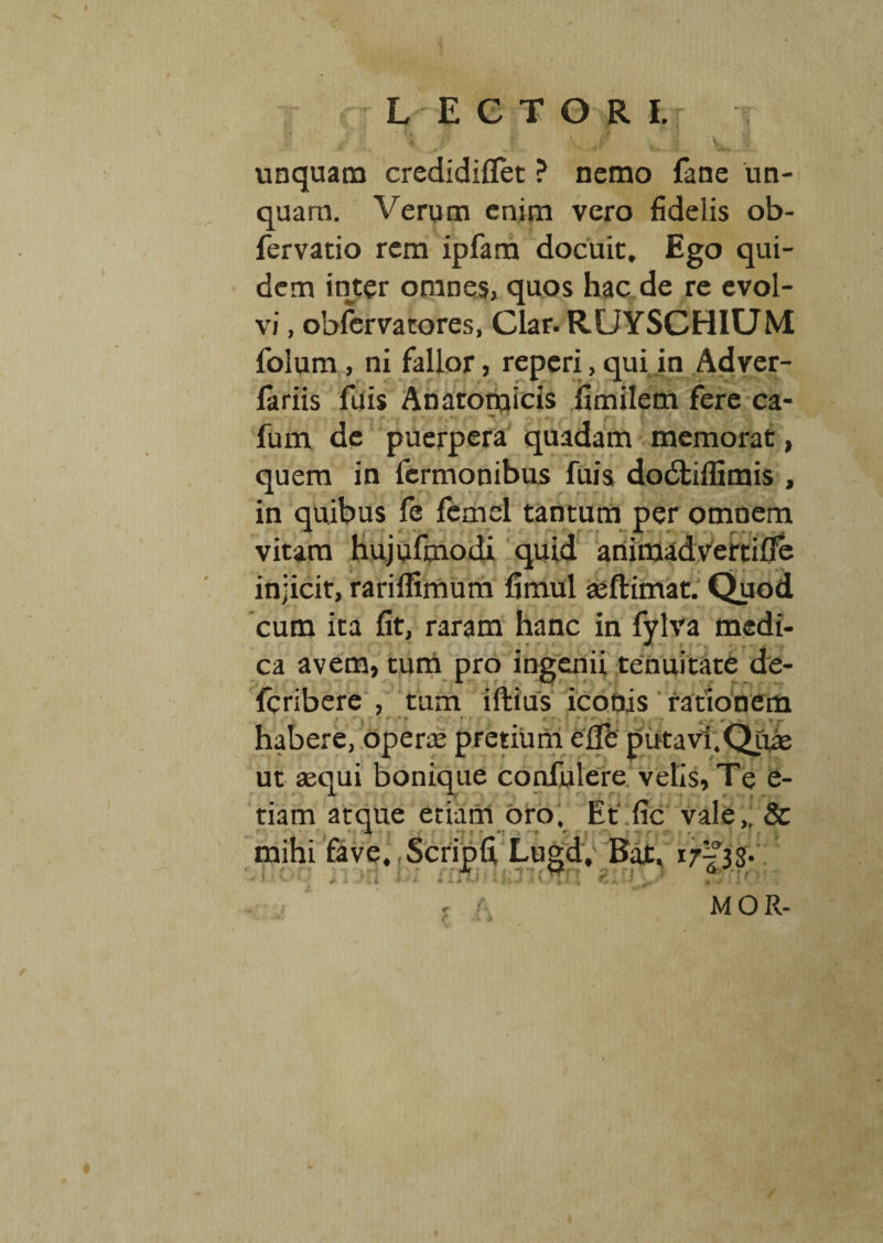 fi i' unquam credidiflet ? nemo fane un¬ quam. Verum enim vero fidelis ob- fervatio rem ipfam docuit. Ego qui¬ dem inter omnes, quos hac de re evol¬ vi , obfervatores, Clar. RUYSCHIUM folum, ni fallor, reperi, qui in Adver- fariis fuis Anatomicis fimilem fere ca- fum de puerpera quadam memorat, quem in fernionibus fuis dodtiflimis , in quibus fe femel tantum per omnem vitam hujufmodi quid animadvertiffe injicit, rarifnmum fimul aeftimat. Quod cum ita fit, raram hanc in fvlva medi- ca avem, tum pro ingenii tenuitate de- fcribere , tum iftius iconis rationem r $ ' * ? ~ T  » , C \ ,■ r r- habere, opera pretium ede putavi. Qiue ut sequi bonique confnlere velis. Te e- tiam atque etiam oro. Et fic vale,. Sc mihi fave, Scripfi Lugd, Bajt. 17^33. M O R-