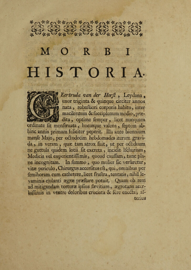 $ <nrt, & - MORBI HISTORIA- “ ' ' r ^ i » ' J . J V. J i • i , , .» ■<. j ; i .■ Eertruda van der Horjl , Leydana, uxor triginta & quinque circiter annos nata, robuftiori corporis habitu, inter macilentum & fucciplenum medio, prae¬ dita , optime femper, licet nunquam ordinate lit menftruata, hucusque valens 3 feptem ab¬ hinc annis primum feliciter peperit. Illa ante biennium menfe Majo, per ododecim hebdomades iterum gravi¬ da 5 in veram , quae tam atrox fuit , ut per odiduum ne guttula quidem lotii fit excreta , incidit Ifchuriam > Medicis vel experientiflimis y quoad cauffam3 tunc pla¬ ne incognitam. In lumino , quo mulier fic verfaretur, vitae periculo, Chirurgus accerfitus eft, qui, omnibus per femihoram cum cathetere, licet fruftra, tentatis, nihil le¬ vaminis ejulanti aegrae praeftare potuit. Quam ob rem ad mitigandam torturae ipfius fsevitiam, aegrotans acer- hiflimis in ventre doloribus cruciata & fere eneda, al¬ terius