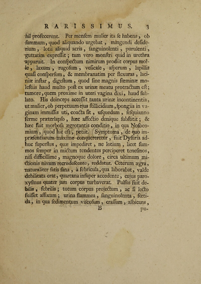 hil profecerunt. Per menfem mulier ita fe habens, ob ■fummum, quod aliquando urgebat, mingendi defide- rium 3 lotii aliquid acris , fanguinolenti, purulenti, guttatim expreffit; tum vero monflri quid in urethra apparuit. In confpe&um nimirum prodiit corpus mol¬ le 3 laxum , rugofiim, veficale , alperum , lapillis quali confperfiim , & membranatim per flexuras , laci¬ niae inftar , digeftum, quod line magnis foeminae mo- leftiis haud multo poft ex urinae meatu protra&um ert; tumore3quem proxime in uteri vagina dixi, haud fub- lato. His deinceps accedit tanta urinae incontinentia, utmulier,ob perpetuum ejus flillicidium, fpongiis in va¬ ginam immiflis uti, coa&a fit, ufquedum , fefquianno ferme praeterlapfo, haec affedlio denique fubflitit; & haec fuit morbofa aegrotantis conditio, in qua Nolo co¬ mium , quod hic eft, petiit. Symptoma , de quo im- praefentiarum maxime conquereretur, fuit Dyfiiria ad¬ huc fuperftes, quae impediret, ne lotium , licet fiim- mos femper in midum tendentes perciperet tenefmos, nili difficillime , magnoque dolore , circa ultimum mi- dionis nixum recmdefcente, reddatur. Ceterum aegra, •naturaliter fatis fana , a febricula,qua laborabat, valde debilitata erat, quartanainfiiper accedente, cujus paro- xyfmus quater jam corpus turbaverat. Pulfiis fuit de¬ bilis , febrilis ; totum corpus projedum, ac fi ledo fuiflet affixum ; urina flammea, fanguinolenta , foeti¬ da , in qua fedimentum vifcofum, craffum, albicans , B pu-