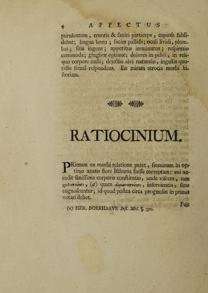 purulentum 5 cruoris & faniei particeps 3 copiofe fubil- debat; lingua bona ; facies pallida; oculi lividi, plum¬ bei ; fitis ingens; appetitus imminutus; refpiratio commoda; gingivae optimae; dolores in pelvi, in reli¬ quo corpore nulli; deje&io alvi naturalis, ingeftis quo¬ tidie femel refpondens. En miram atrocis morbi hi- iloriam. r \ ~ r ' v • ». V •’ * * O ' ' i -• f * • 4’ •  •: r.y y ii. o'l :-a Irs.sA y •.:' • ri > PRimum ex morbi relatione patet 5 fceminam in opr timo aetatis flore Ifchuria fuiffe correptam: cui acr cedit faniflima corporis conftitutio, unde vilcera, tam %vxoirofoi 9 (a) quam diftarmniw 5 infervientia, fana cognofcuntur; id quod poftea circa prognofin in primis notari debet. . . Fuit ,00 HER. BOERHAAVE Injt. Med. §. 350.