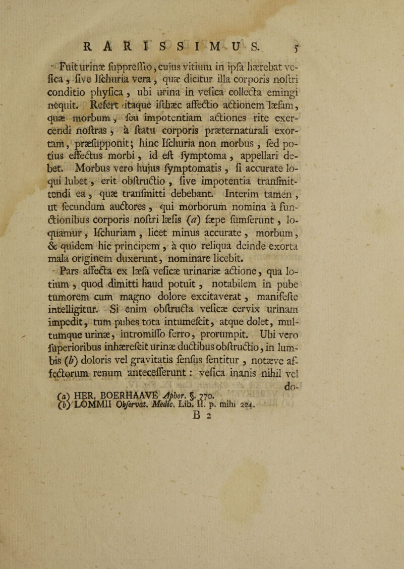 Fuit urinae fupprelTio,cujus vitium in ipfa haerebat ve- fica 5 five Ifchuria vera, quae dicitur illa corporis noftri conditio phyfica , ubi urina in velica colleda emingi nequit. Refert'itaque ifthaec affedio adionem laefam, quas morbum, feu impotentiam adiones rite exer¬ cendi noflras , a flatu corporis praeternaturali exor¬ tam , praefupponit; hinc Ifchuria non morbus, fed po¬ tius effedus morbi, id efl fymptoma, appellari de¬ bet. Morbus vero hujus fymptomatis, fi accurate lo¬ qui lubet , erit obflrudio , five impotentia tranfmit- tendi ea, quae tranfmitti debebant. Interim tamen , ut fecundum audores, qui morborum nomina a fun- dionibus corporis noflri laefls (a) faepe fumferunt, lo¬ quamur , Ifchuriam , licet minus accurate , morbum, & quidem hic principem , a quo reliqua deinde exorta mala originem duxerunt, nominare licebit. * Pars affeda ex laefa vefiese urinariae adione, qua lo¬ tium , quod dimitti haud potuit, notabilem in pube tumorem cum magno dolore excitaverat, manifefte intelligitur. Si enim obflruda veficae cervix urinam impedit, tum pubes tota intumefeit, atque dolet, mul¬ tumque urinae, intromifTo ferro, prorumpit. Ubi vero filperioribus inhaerefeit urinae dudibus obflrudio, in lum¬ bis (b) doloris vel gravitatis fenfus fentitur , notaeve af- fedorum renum antecefferunt: vefica inanis nihil vel do- Ta) HER. BOERHAAVE Aphor. §. 770. (b) LOMM1I Obfervat. Medie, Lih. II. p. mihi 224.