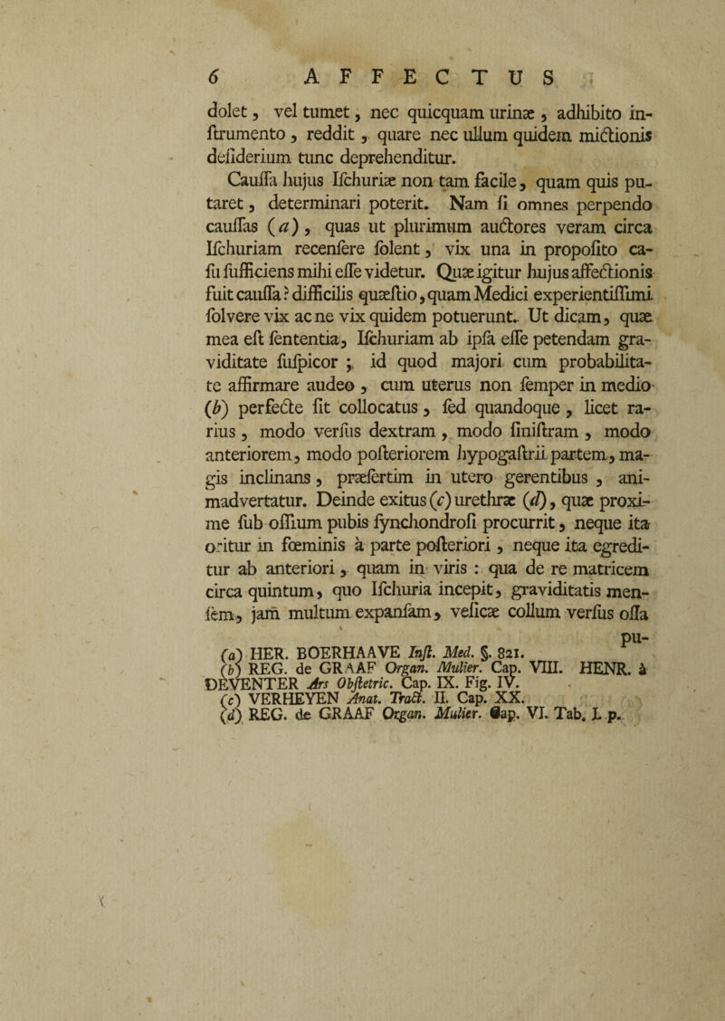 dolet, vel tumet, nec quicquam urinae, adliibito in- ftrumento , reddit ,. quare nec ullum quidem midtionis deilderium tunc deprehenditur. Caufla hujus Ifchuriae non tam facile, quam quis pu¬ taret , determinari poterit. Nam fi omnes perpendo cauflas (#) , quas ut plurimum audlores veram circa Ifchuriam recenfere folent , vix una in propofito ca- fu fufficiens mihi efTe videtur. Quae igitur hujus affectionis fuit caulfa r difficilis quaeftio, quam Medici experientiflimi folvere vix acne vix quidem potuerunt. Ut dicam, quae mea eft fententia, Ifchuriam ab ipfa efTe petendam gra¬ viditate fufpicor ; id quod majori cum probabilita¬ te affirmare audeo , cum uterus non femper in medio (b) perfe&e fit collocatus, fed quandoque , licet ra¬ rius , modo verius dextram, modo finiflram , modo anteriorem, modo pofteriorem hypogaftrii partem, ma¬ gis inclinans, praefertim in utero gerentibus , ani¬ madvertatur. Deinde exitus (c) urethrae (d), quae proxi¬ me fub offium pubis fynchondrofi procurrit, neque ita oritur in foeminis a parte pofleriori , neque ita egredi¬ tur ab anteriori, quam in viris : qua de re matricem circa quintum, quo Ifchuria incepit, graviditatis men- fem, jam multum expanfam, velicae collum verfus ofla pu- 00 HER. BOERHAAVE Infi. Med. §. 821. (b) REG. de GRAAF Organ. Mulier. Cap. VIII. HENR. a DEVENTER Ars Obfietric. Cap. IX. Fig. IV. (c) VERHEYEN Anat. TraSl. II. Cap. XX. (d) REG. de GRAAF Organ. Mulier. 8ap. VI. Tab. I. p.