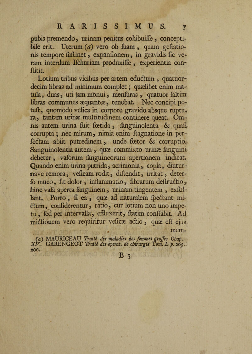 r pubis premendo, urinam penitus coIiibuiiTe , concepti- bile erit. Uterum (a) vero ob fuam , quam gefiatio- nis tempore luRinet, expanfionem, in gravidis lic ve¬ ram interdum Ifchuriam produxiffe 3 experientia con- Ritit. Lotium tribus vicibus per artem edudtum , quatuor- decim libras ad minimum complet; quaelibet enim ma¬ tula, duas, uti jam monui, menluras , quatuor faltim libras communes aequantes, tenebat. Nec concipi po- tefi, quomodo vefica in corpore gravido absque ruptu¬ ra, tantam urinae multitudinem continere queat. Om¬ nis autem urina fuit foetida, fanguinolenta & quali corrupta ; nec mirum, nimia enim Ragnatione in per- fe&am abiit putredinem, unde fcetor & corruptio. Sanguinolentia autem , quae commixto urinae fanguini debetur, vaforum fanguineorum apertionem indicat. Quando enim urina putrida, acrimonia, copia, diutur- naveremora, veficamrodit, diftendit, irritat, deter- lo muco, fit dolor, inflammatio, fibrarum deRru&io, Jiinc vala aperta languinem, urinam tingentem , exftil- lant. Porro , fi ea , quae ad naturalem Ipe&ant mi¬ ctum, confiderentur, ratio, cur lotium non imo impe¬ tu, fed per intervalla, effluxerit, ftatim conftabit. Ad mi&ionem vero requiritur veficae actio, quae eR ejus . mem- Ca) MAURICE AU Traite des maladies des femmesgrojjes Cbap. XV GARENGEOT Traite des operat, de chirurgi» Tom. I. p. 265, s66.