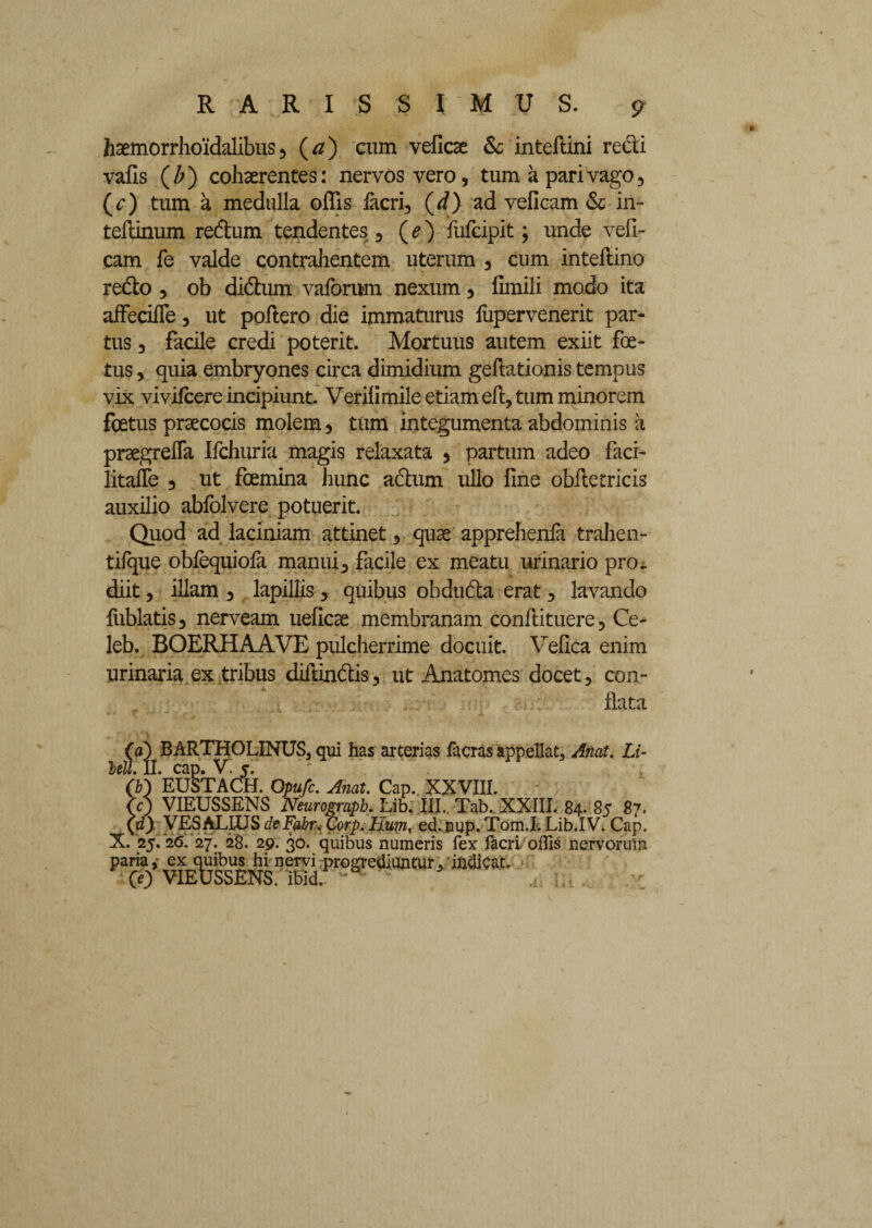 haemorrhoidalibus, (a) cum veficse & inteftini redi vafis (/;) cohaerentes: nervos vero, tum a pari vago, (r) tum a medulla offis facri, (d) ad veficam & in- teftinum redum tendentes , (e) fufcipit; unde veli- cam fe valde contrahentem uterum , cum inteflino redo , ob didum vaforum nexum, fimili modo ita affeciffe, ut poflero die immaturus fupervenerit par¬ tus , facile credi poterit. Mortuus autem exiit foe¬ tus , quia embryones circa dimidium geflationis tempus vix vivifcere incipiunt. Verilimile etiam eft, tum minorem foetus praecocis molem, tum integumenta abdominis a praegrefla Ifchuria magis relaxata , partum adeo faci- litafle , ut foemina hunc adum ullo fine oblletricis auxilio ablolvere potuerit. Quod ad laciniam attinet, quae apprehenfa trahen- tifque obfequiofa manui, facile ex meatu urinario pro¬ diit, illam, lapillis, quibus obduda erat, lavando fublatis, nerveam ueficae membranam conflituere, Ce- leb. BOERHAAVE pulcherrime docuit. Vefica enim urinaria ex tribus diftindis, ut Anatomes docet, con¬ flata (a) BARTHOLINUS, qui has arterias facras appellat, Anat. Li- lell. II. cap. V. j. (b) EUSTACH. Opufc. Anat. Cap. XXVIII. (0 VIEUSSENS Neurogmph. Lib. III.. Tab. XXIII. 84. 85 87. (d) VES ALIUS deFabr. Corp. Hum, ed.EUp.Tom.I-.Lib.IV. Cap. X. 25. ‘2<5. 27. 28. 29. 30. quibus numeris fex facri. offis nervorum paria, ex cgibu^ hi nervi progrediuntur,'indicat.