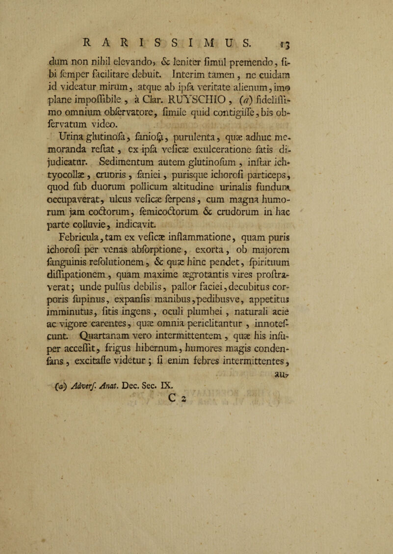dum non nihil elevando? & leniter fimul premendo , fi» bi femper facilitare debuit. Interim tamen , ne cuidam id videatur mirum, atque ab ipfa veritate alienum, imo plane impodibile , a Ckr. RUYSCHIO , (a) fidelifil- mo omnium obiervatore, fimile quid contigiiTe, bis ob- fervatum video. Urina glutinofa, faniolji, purulenta, quae adhuc me¬ moranda reftat, ex ipfa veficae exulceratione fatis di¬ judicatur. Sedimentum autem glutinofum , inftar ich- tyocollse , cruoris, faniei, purisque ichorofi particeps, quod fub duorum pollicum altitudine urinalis fundum occupaverat, ulcus veficse ferpens, cum magna humo¬ rum jam co&orum, femico&orum & crudorum in hac parte colluvie, indicavit. Febricula,tam ex veficse inflammatione, quam puris ichorofi per venas abforptione , exorta, ob majorem fuiguinis refolutionem, & quae hinc pendet, fpirituum difiipationem, quam maxime aegrotantis vires proflra- verat; unde pulfiis debilis, pallor faciei,decubitus cor¬ poris fupinus, expanfis manibus, pedibus ve, appetitus imminutus, fitis ingens , oculi plumbei, naturali acie ac vigore carentes, quae omnia periclitantur , innotef- eunt Quartanam vero intermittentem , quae his infii- per acceflit, frigus hibernum, humores magis conden- fans, excitafle videtur ; fi enim febres intermittentes, an? (a) Adverf. Anat. Dec. Sec. IX. C 3