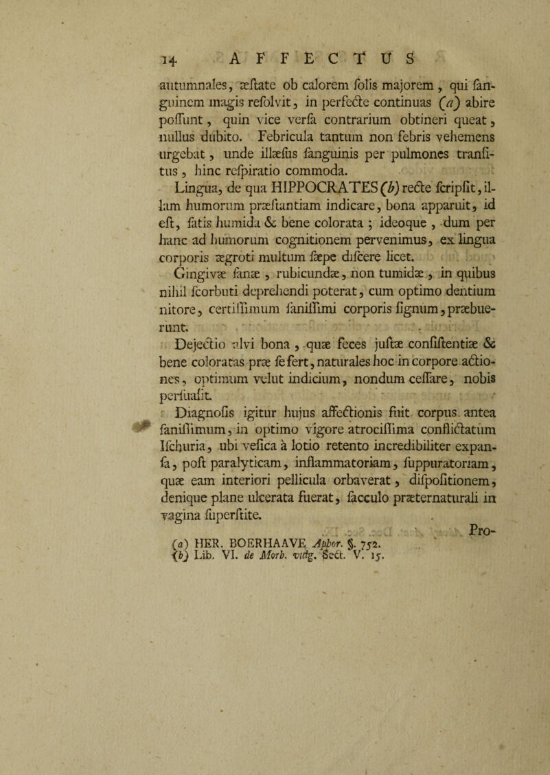 *4 autumnales, zdlate ob calorem folis majorem , qui lan- guinem magis refoivit, in perfecte continuas (a) abire poliunt, quin vice verla contrarium obtineri queat , nullus dubito. Febricula tantum non febris vehemens urgebat, unde illaefus fanguinis per pulmones tranli- tus, hinc relpiratio commoda. Lingua, de qua HIPPOCRATES(b)redte fcripfit,il¬ lam humorum praeftantiam indicare, bona apparuit, id eft, fatis humida & bene colorata ; ideoque , dum per hanc ad humorum cognitionem pervenimus, ex lingua corporis aegroti multum faepe dilcere licet. Gingiva: fanse , rubicundae, non tumidae , in quibus nihil fcorbuti deprehendi poterat, cum optimo dentium nitore, certiiTimum faniflimi corporis fignum,praebue¬ runt. - Dejectio alvi bona , quse feces juftae confiftentise & bene coloratas prae fefert, naturales hoc in corpore adtio- nes, optimum velut indicium, nondum celTare, nobis perfualit. Diagnoils igitur hujus affectionis fuit corpus antea fanifllmum, in optimo vigore atrociffima conflictatum Ifchuria, ubi veflca a lotio retento incredibiliter expan- fa, poft paralyticam, inflammatoriam, fuppuratoriam, quae eam interiori pellicula orbaverat, difpofitionem, denique plane ulcerata fuerat, facculo prceternaturaii in vagina fuperftite. Pro- fa) HER. BOERHAAVE Aphor. $. 752.