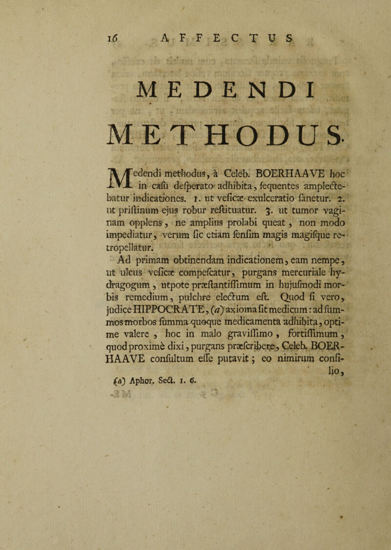 MEDENDI METHODUS Medendi methodus, a Celeb. BOERHAAVE hoc in calli delperatO' adhibita, lequentes ampledte- batur indicationes, i. ut veficse-exulceratio lanetur. 2. ut priftinum ejus robur reftituatur. 3. ut tumor vagi¬ nam opplens, ne amplius prolabi queat, non modo impediatur, verum fic etiam lenfim magis magifque re- tropellatur. Ad primam obtinendam indicationem, eam nempe, ut ulcus veficse compelcatur, purgans mercuriale hy- dragogum , utpote prseftantillimiim in hujufmodi mor¬ bis remedium, pulchre eledlum eft. Quod fi vero, judice HIPPOCRATE, (a) axioma fit medicum: ad fum- mos morbos lumma quoque medicamenta adhibita, opti¬ me valere , hoc in malo gravifiimo , fortifiimum, quodproximb dixi,purgans praefcnbete, Celeb. BOER¬ HAAVE confultum elle putavit; eo nimirum confi- lio,