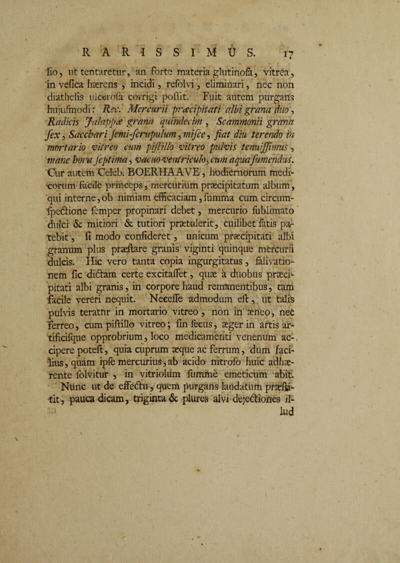 i? lio, ut tentaretur, an forte materia gluti nola, vitrea, 'in vefica haerens , incidi, refolvi, eliminari, nec non diathefis uicerofa corrigi poilit, Fuit autem purgans hujufmodi: Rec. Mercurii praecipitati albi grana duo, Radicis Jalappx grana quindecim , Scammonii grana fex, Sacchari Jemi-fcrupulum, mifce, fiat diu terendo in mortario vitreo cum pijlillo vitreo pulvis tenuijfwms, mane hora feptima, vacuo ventriculo, cum aqua fumendus. Cur autem Celeb. BOERHAAVE, hodiernorum medi- xorum facile princeps, mercurium praecipitatum album, qui interne,ob nimiam efficaciam,fumma cum circum- fpedione femper propinari debet, mercurio fublimato 'dulci & mitiori & tutiori praetulerit, cuilibet fatis pa¬ tebit , (1 modo conlideret, unicum praecipitati albi granum plus praeftare granis viginti quinque mercurii dulcis. Hic vero tanta copia ingurgitatus, faliyatio- nem fic didam certe excitaffet, quae a duobus praeci¬ pitati albi granis, in corpore haud remanentibus, tam facile vereri nequit. Neeefle admodum eft, ut talis pulvis teratur in mortario vitreo, non in aeneo, nec 'ferreo, cum piftillo vitreo; fin fecus, aeger in artis ar* tificifque opprobrium, loco medicamenti venenum ac-, cipere poteft, quia cuprum aeque ac Ferrum, dum faci¬ lius, quam ipfe mercurius,ab acido nitrofo huic adhae¬ rente folvitur , in vitriolum fumme emeticum abit. Nunc ut de effedu, quem purgans laudatum praefu¬ rit, pauca dicam, triginta & plures alvi dejediones il¬ lud