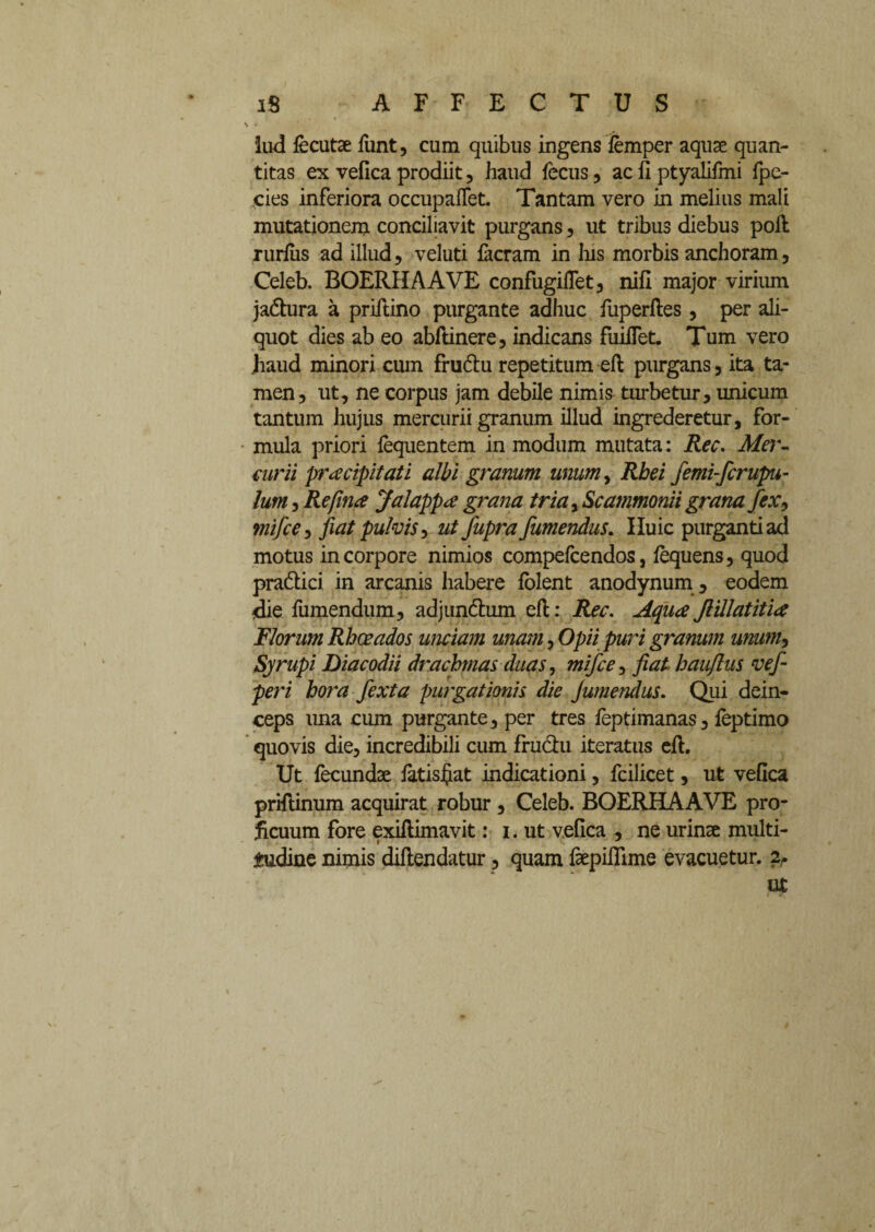 \ . lud fecutae funt, cum quibus ingens femper aquae quan¬ titas ex vefica prodiit, haud fecus, ac fi ptyalifmi fpe- cies inferiora occupafiet. Tantam vero in melius mali mutationem conciliavit purgans, ut tribus diebus poli rurlus ad illud , veluti facram in Ius morbis anchoram, Celeb. BOERHAAVE confugillet, nifi major virium jadtura a priftino purgante adhuc fiiperlles, per ali¬ quot dies ab eo abftinere, indicans fuifiet. Tum vero .haud minori cum fru&u repetitum ell purgans, ita ta¬ men, ut, ne corpus jam debile nimis turbetur, unicum tantum hujus mercurii granum illud ingrederetur, for¬ mula priori lequentem in modum mutata: Rec. Mer¬ curii pracipitati albi granum unum, Rbei femi-fcrupu- lum, Refina Jalappa grana tria, Scammonii grana Je,r, mifce^ jiat pulvis •> ut fupra/umendus. Huic purganti ad motus in corpore nimios compefcendos, lequens, quod pra&ici in arcanis habere lolent anodynum, eodem die fumendum, adjundtum ell: Rec. Aqua Jlillatitia Florum Rhoeados unciam unam, Opii puri granum unum, Syrupi Diae odii drachmas duas, mifce^ fiat hauftus vef- peri hora /exta purgationis die Jumendus. Qui dein¬ ceps ima cum purgante, per tres feptimanas, feptimo quovis die, incredibili cum fructu iteratus ell. Ut fecundae latisfiat indicationi, fcilicet, ut vefica priltinum acquirat robur , Celeb. BOERHAAVE pro¬ ficuum fore exiilimavit: i. ut vefica , ne urinae multi¬ tudine nimis dillendatur, quam faepifiime evacuetur. 2r ut < ^