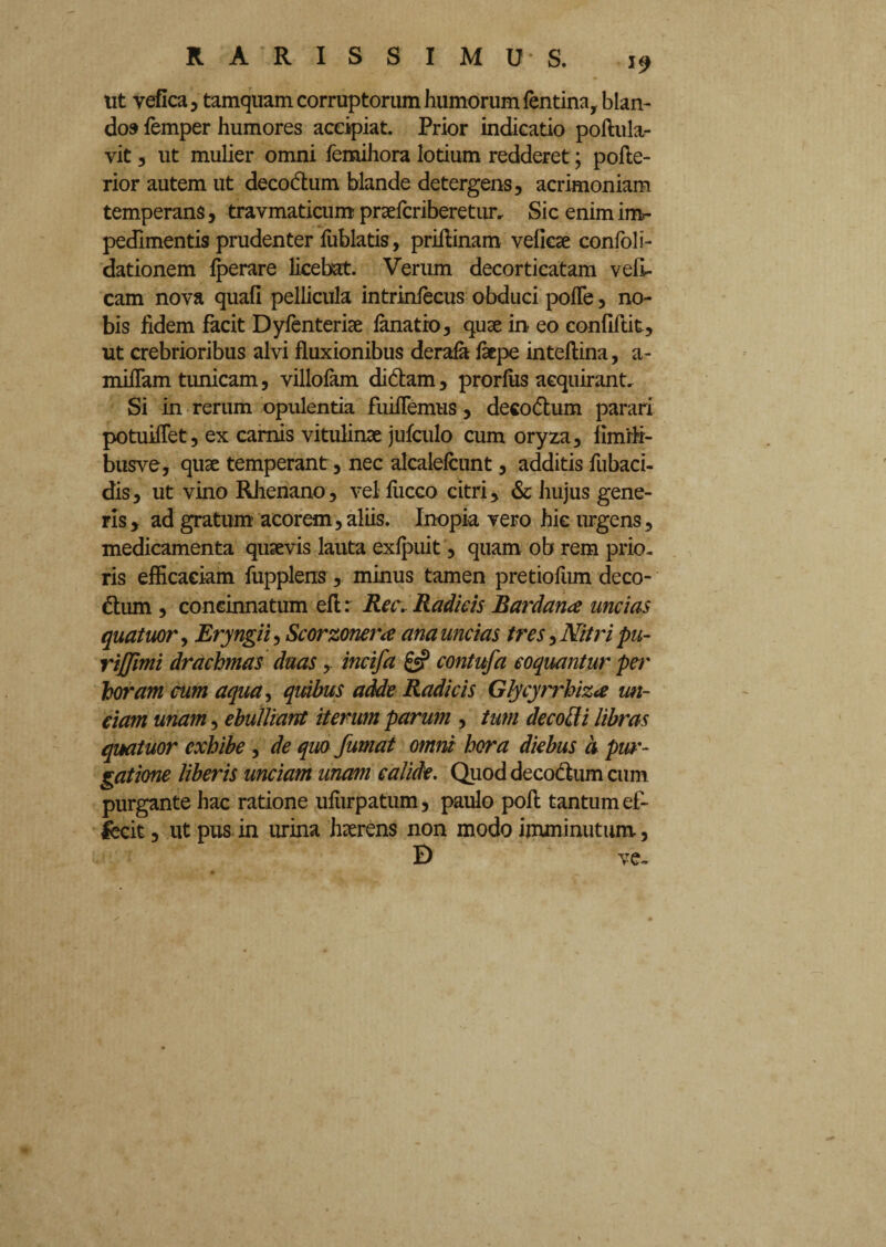 ut vefica 3 tamquam corruptorum humorum fentina, blan¬ do» femper humores accipiat. Prior indicatio poftula- vit , ut mulier omni femihora lotium redderet; pofte- rior autem ut decodum blande detergens, acrimoniam temperans, travmaticum praefcriberetun Sic enim im¬ pedimentis prudenter fublatis, priftinam velicse confoli- dationem Iperare licebat. Verum decorticatam veli- cam nova quali pellicula intrinfecus obduci polle, no¬ bis fidem facit Dyfenteriae lanatro, quae in- eo confiftit, ut crebrioribus alvi fluxionibus derafa faepe inteflina, a- miflam tunicam, villofam didam, prorfus acquirant. Si in rerum opulentia fuiflemus, decodum parari potuiflet, ex camis vitulinae jufculo cum oryza, limrfi- busve, qua: temperant, nec alcalefcunt, additis fubaci- dis, ut vino Rhenano, vel luceo citri, & hujus gene¬ ris, ad gratum acorem, aliis. Inopia vero hic urgens, medicamenta quaevis lauta exlpuit, quam ob rem prio¬ ris efficaciam fupplens, minus tamen pretiofnm deco¬ dum , concinnatum ell r Ree. Radicis Bardana uncias quatuor, Eryngii, Scorzoner<e ana uncias tres, Nitri pu- riffimi drachmas duas, incifa £5? contufa coquantur per horam cum aqua, qidbus adde Radicis Glycyrrhiza un¬ ciam unam, ebulliant iterum parum , tum decoffi libras quatuor exhibe, de quo fumat omni hora diebus d pur¬ gatione liberis unciam unam calide. Quod decodum cum purgante hac ratione uliirpatum, paulo poft tantum ef- iecit, ut pus in urina haerens non modo imminutum, D ve-