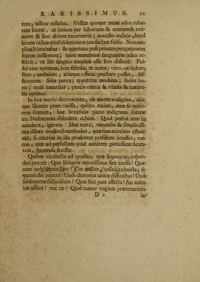 rens, adhuc reflabat. Vefica quoque nunc adeo robo¬ rata fuerat, ut lotium per bihorium & commode reti¬ neret & fine dolore excerneret; maniflo indicio,haud levem veficae confolidationem jam fa&am fiiifle. Non am¬ plius febricitabat: & quartana pofl primam purgationem flatim ceffaverat; nam mercurius fanguinem adeo re- folvit y ut ille fanguis amplius efle fere definaf. Pul¬ lus erat optimus, non febrilis, iit antea; vires,ut federe, flare , ambulare , aliisque officia prsdlare pollet, fof- ficientes. Sitis parva; appetitus modicus ; facies bo¬ na ; oculi naturales ‘y paucis omnia & vitalia & natura¬ lia optima. In hoc morbi decremento, ab mores malignos, alia¬ que filentio prsetermifla, quibus mulier, eum fe melio¬ rem fentiret, hoc beneficio plane indignam fecerat ex. Nofocomio difcedere debuit. Quid poftea cum ea acciderit , ignoro. Hoc certe , naturalis & fimpliciili- ma ifthaec medendi methodus, quae tam mira jam effece¬ rat, fr ulterius in illa prudenter perfiflere licuiffet, om¬ nia, quae ad perfe&am quid conferre potuiffent fanita- tem,. fperanda feeifFet. • * Quibus intelledis ad qusefita, quae fequentur, refpon- deripoterit: Quae Ifchuriae atrocilTimae fuit caufla? Quae- nam inde ;fecuta fi|nt ? Cur mtilier, vefica exhaufla, fe- quenti die peperit ? Unde diuturna urinae difficultas ? Unde fubfequens ftillicidium ? Quae fuit pars affe&a ? An calcu¬ lus adfuit ? nec ne ? Quid tumor vaginae praeternatura- D 2 lis ?