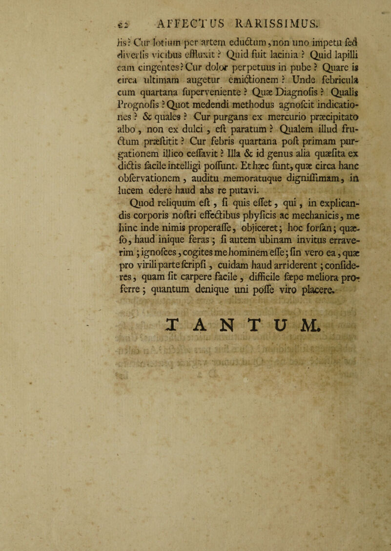 £2 AFFECTUS RARISSIMUS. iis: Cur lotium per artem edudum,non uno impetu fed divertis vicibus effluxit ? Qiiid fuit lacinia ? Quid lapilli eam cingentes? Cur dolor perpetuus in pube ? Quare is circa ultimam augetur emidionem ? Unde febricula cum quartana fuperveniente ? Quae Diagnofis ? Qualis Prognofis ? Quot medendi methodus agnofeit indicatio¬ nes ? & quales ? Cur purgans ex mercurio praecipitato albo , non ex dulci , efl paratum ? Qualem illud fru¬ dum pneflitit ? Cur febris quartana poli primam pur¬ gationem illico celfavit ? Illa & id genus alia quaefita ex didis facile intelligi poliunt. Et haec funt, quae circa hanc obfervationem, auditu memoratuque dignifllmam, in lucem edere haud abs re putavi. Quod reliquum elt, fi quis eflet, qui, in explican¬ dis corporis noilri effedibus phylicis ac mechanicis, me hinc inde nimis properalfe, objiceret; hoc forlan; quae- fo, haud inique feras ; Ii autem ubinam invitus errave¬ rim ; ignofees, cogites me hominem efle; fin vero ea, quae pro virili parte fcripli, cuidam haud arriderent; confide¬ res , quam fit carpere facile, difficile faepe meliora pro¬ ferre ; quantum denique uni pofie viro placere. , . ' ■* i l + t i t t • ■£ \ •. , r vf ■ \ t • ; * t. 1 V TANTUM.