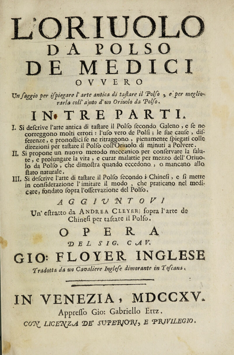 da POLSO Vn faggio Der ifpiegare l’arte antica di tajlare il Tolfo ^ e'j>er meglÌ9r- V ari a coll'ayuio à’un Orinolo da Adolfo. IN* TRE PARTI. I. Si defcrive l’arte antica di taftare il Polfo fecondo Galeno , e fé t^ correo^gono molti errori : l’ufo vero.de Polli j le fue caufe , dif¬ ferenze, e pronoftici fe ne ritraggono , pienamente fpiegati colle direzioni per taftare il Polfo coll’Oriaolo di mtinuti a Polvere. II. Si propone un nuovo metodo meceanico per qonfervare la falu- te, e prolungare la vita . e curar malattie per mezzo dell’ Oriuo- lo da Polfo , che dimoftra quando eccedono j o mancano allo flato naturale. III. Si defcrive Patte di taftare il Polfo fecondo! Chinefi , e fi mette in confidetazione l’imitare il modo , che praticaPO nel med! care? fondato fopra Poftèrvazione del Polfo. A G G ! 'U n T O F 1 Un* cftratto da Andrea Cleyeri fopra l'arte d© Chinefi per taftare il Polfo. O P E R A ^ E L S I G. C ^V. GIO: FLOJTER INGLE tradotta da m Cavaliere Inglefe dimorante in tofcana.^ IN VENEZIA. MDCCXV. Appi'eflo Gio: Gabriello Ertz. CO*?/ LICEt(ZA T)E' SVTEElO%f:) E ‘FBJVILEGIO.