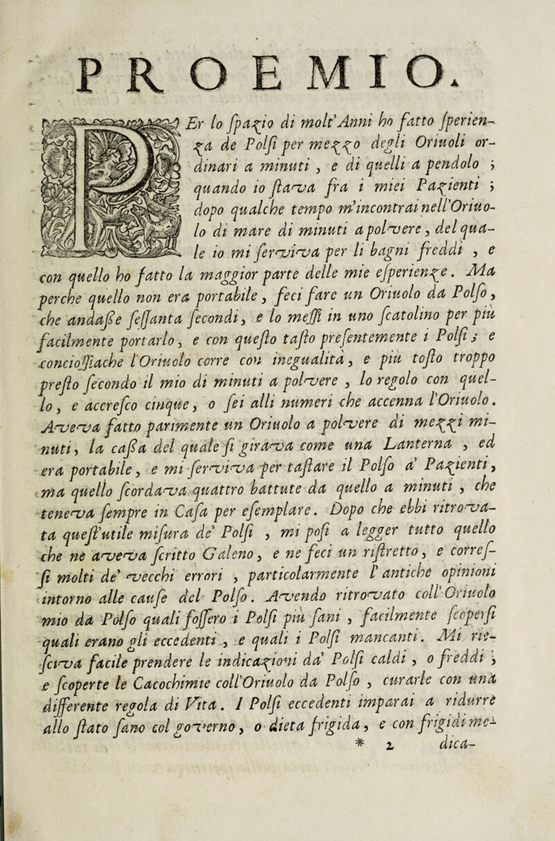 FjT lo ài rnolPAnni ho fatto jperien- j^a de Polfi per me^^o depili Ormoli or^ dinari a minuti, e di quelli a pendolo j quando io Jìa^a fra i miei Pazienti > dopo qualche tempo tn incontrai nell'Ormo- lo dà. mare di minuti apol'vere ^ del qua¬ le io mi ferrili^a per li bagni freddi 5 e con quello ho fatto la maggior parte delle mie efperienge. Ma perche quello non era portabile y feci fare un Orinolo da Polfo y che andafe fejjanta fecondi y e lo mefft in uno fcatolmo per piu facilmente portarlo y e con quef o tajìo prejentemente t Polf s e xonciojjiache tOrinolo corre con inegualità y e piu tofto troppo preflo fecondo il mio di minuti a polvere y lo regolo con quel¬ lo y e accrefco cinque y 0 feialli numeri che accenna l'Or molo. A^e^a fatto parimente un Orinolo a polvere di me^gi mi- mutiy la cafa del quàte fi giracva come una Lanterna y ed era portabile y e mi fer^i^afer taf are d Polfo a P alienti y i.ma quello fcorda^a.quattro battute la quello a minuti , che -tenera fempre in Cafa per efemplare. Dopo cioè ebbi utro^^a- ta quef'utile mifura de Polfi , mi pofì a legger tutto quello che ne a^e^a fritto G aleno y e ne feci un rifretto y e coi ref f molti de* aaecchi errori y particolarmente H antiche opinioni ^intorno alle caufe del- Polfo, A^^endo ritrovato coll Oìiuolo mio da Polfo quali fojfero i Pelf piu fam y facilmente fcoperfi -quali erano gli eccedentt y e quali t Polf mancanti, Mi rie^ fci^a facile prendere le indicazioni da Polfi caldi y 0 freddi > e fcoperte le Cacochimie coll'Oriuolo da Polfo y curarle con una diferente regola di Fita, I Polfi eccedenti imparai a ridurre allo fiato fano col goT^erno y 0^ dieta frigida y e con frigidi me-^ ^ z dica-