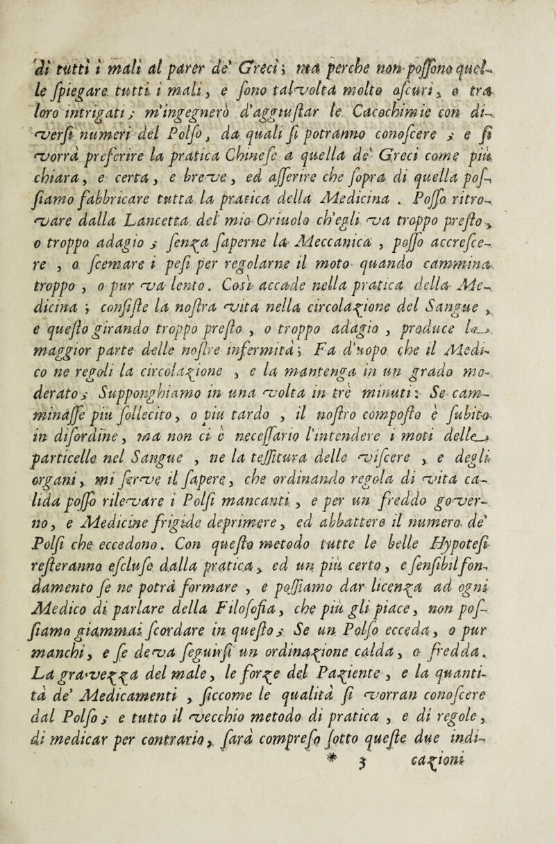 it tiftti ì mali al parer de' Grecia mé perche mr^^po^mqueL le /piegare tutti ì mali ^ e fono talvolta molto ofcmi^ # loro intricati:; m'ingegnerò à'aggmfiar le Cacochmie con dU. ^^erfi numeri del Polfo ^ da quali fi potranno eonofcere j; e fi ^orrà preferire la pratica Chinefe a quella dd^ Greci come pik chiara y e- certa y e bre^ue y ed Ujferire che fopra di quella pofi fiamo fabbricare tutta la pnarica della Medicina . Pofia ritro-^ njare dalla Lancetta, del mio Oriuolo ch'egli, nua troppo prejlo j, 0 troppo adagio s fenga faperne la^ Meccanica y pojfo accrefce-^. re y Q fcemare i pefì per regolarne il moto^ quando cammina^, troppo y Q pur nja lento, Così accade nella pratica della- Me^. dicina r confijìe la noflra njita nella circolag^ione del Sangue e quefio girando troppo preflo., o troppo adagio y produce maggior parte delle nofire infermità j Fa d'uopo che il Medi^ co ne regoli la ckcolagione y e la mantenga in un grado mo¬ derato s Supponghiamo in una ^jolta in tre minutiSe-cam-- minajfe più follecito y o più tardo , il noftro compofto è fuhite^. in difordme y ma non ci e necejfario l'intendere i moti dellc^. particelle ttel Sangue y ne la tejjìtura delle njijcere y e degli organi y mi firm^e il faperCy che ordinando regola di ^nta ca-^ lida poffo rilegare i Polfi mancanti y e per un freddo go^er-- 110 y e Medicine frigide deprimere y ed abbattere il numera^ de Polfi che eccedono. Con quefio metodo tutte le belle Mypotefi refieranno efclufe dalla pratica y ed un pm certo y e fenftbdfon^ damento fe ne potrà formare y e pojfiamo dar licenza ad ogni Medico di parlare della Ftlofofiay che piu gb piace y non pofi fiamo giammai /cordare in quefio y Se un Polfo ecceda y o pur manchi y e fe de/va fegukfi un ordinag^ione calda y a fredda . Lagra^ve^g^a del male y le forg^e del Partente y e la quanti¬ tà de' Medicamenti > ficcome le qualità fi ^wrran eonofcere dal Polfo s e tutto il secchio metodo di pratica , e di regole y di medicar per conttmioy fitrà comprefo fitto quefie due indt^. j cagioni #