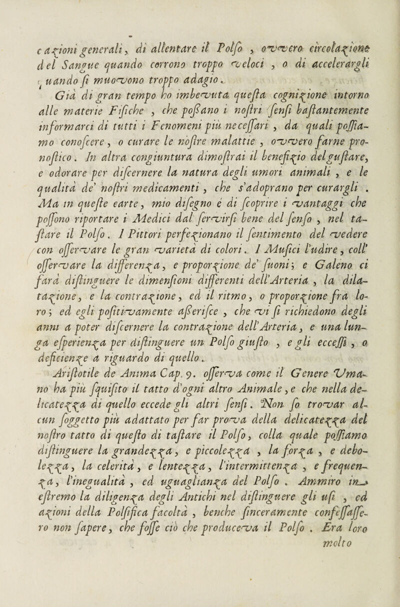 c anioni generali y di allentare: il Potfa y o^^ero mcolaj^iem del Sangue quando corrono tro^^o ^oeloct , o di accelerargli uando fi muonjono troppo adagio, Già di gran tempo ho imhenyuta quefia cognizione intorno, alle materie Ffiche y che pofiano i nofiri ([enfi hafiantemente informarci di tutti i Fenomeni piu necejfiari y da quali pofiìa^- mo conoficere y o curare le nofire malattie y o^<verQ farne prò- nofiico. In altra congiuntura dimofìrai il benefiZo delguflarcy e odorare per dificernere la natura degli umori animali , e le qualità de' nofiri medicamenti y che sadoprano per curargli . Ada in quefie carte y mio difiegno é di ficoprire i njantaggi che pojfono riportare i Adedici dal fiernjirfi bene del fienfio , nel ta- fare il Polfio . 1 Pittori perfeZonano il fientimento del njedere 'Con ojfier^^are le gran njarietà di colori, 1 Aiufici l'udire y coll* ojfernjare la differenza y e proporzione., de'fuoniy e Galeno, ci farà diflmguere le dimenfiont differenti dell'Arteria y la dila^- taff^one y e la contrazione y ed il ritmo y o proporzione fra lo¬ ro ; ed egli pofìtinjamente aferifce , che fi richiedono degli anni a poter dificernere la contrazione dell'Arteria y e una lun-^ ga efperienza per difiinguere un Polfio giu fio y e gli eccejji , o deficienzo et riguardo di quello, Arifiotile de Anima Cap,^. efferata come il Genere dJma^ no ha più fiquifiito il tatto d'ogni altro Animale y e che nella de-^ licatezz^ ài quello eccede gli altri fienfi, 'Non fio trovar aL cun fioggetto piu adattato per far pronta della delicatez^^ del nofiro tatto di queflo di tafilare il Polfio y colla quale pojjìamo difiinguere la grandezza > e piccoleZZ^^^ > a ^ debo- lezz^^ y oelerità y e lentezz^ > tintermittenza y e frequen-^ ZFy l'inegualità y ed uguaglianza^ del Polfio , Ammiro in^ efiremo la diligenza degli Antichi nel difiinguere gli ufi y ed azioni della Poi fi fica facoltà y benché finceramente confeffaffe^ Yo non Japere y che fioffe ciò che producenja il Polfio . Era toro molto