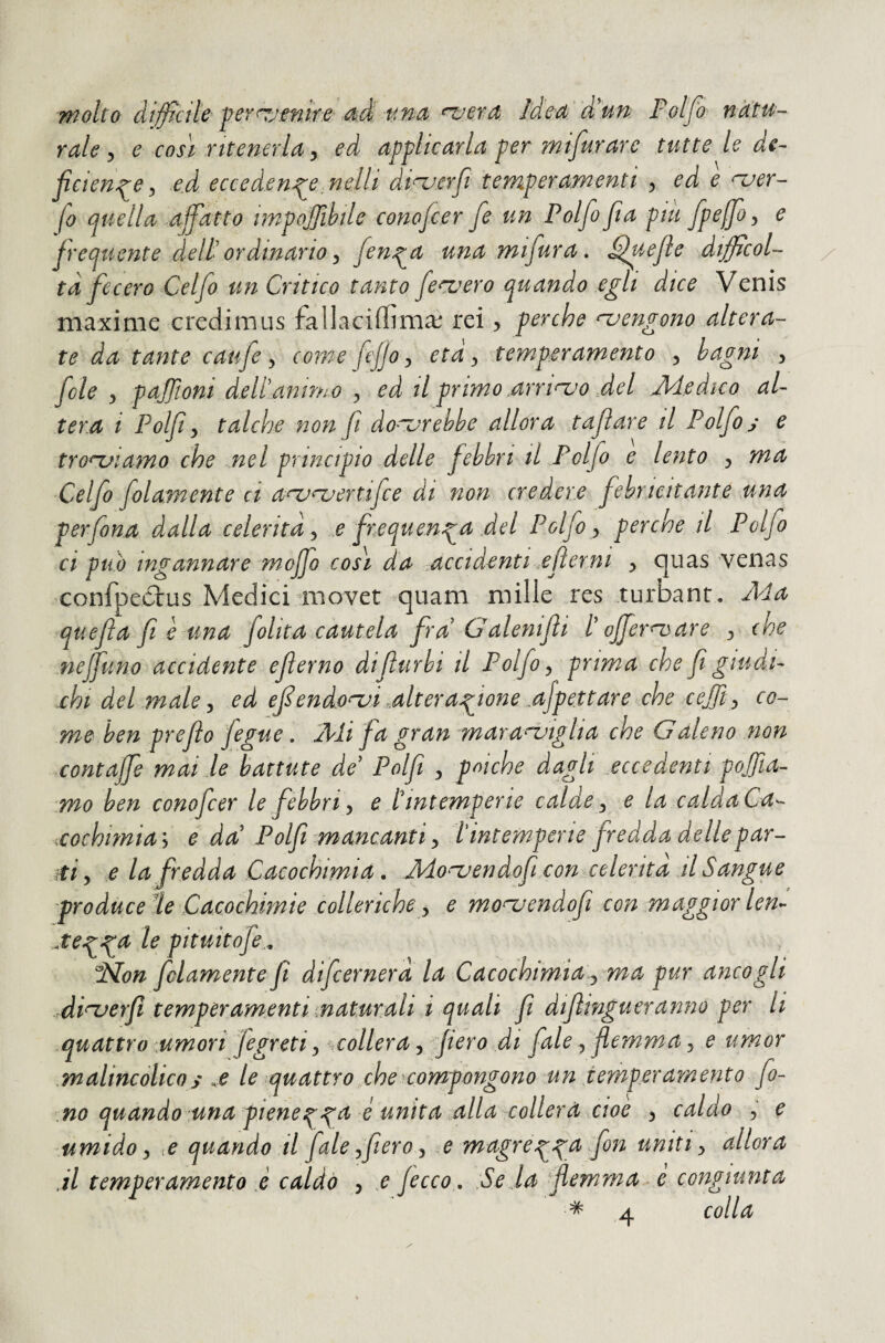 molto difficile per^jmire 4^ tmn n.rera Ided d!un Folfo natu¬ rale ^ ^ così ritenerla, ed applicarla per mifurare tutte le de¬ ficiente:, ed eccedente nellì diri^erfi temperamenti ^ ed e njer- fo quella affatto impojjìhile conofcer fe un Polfo fia piu fpeffoy e frequente dell' ordinario ^ fent^ una mifura, fffpejie difficol¬ ta fecero Celfo un Critico tanto fecuero quando egli dice Venis maxime credimus fallaciffima; rei ^ perche njengono altera¬ te da tante caufe y come f jjoy età y temperamento y bagni y fole y pajjtoni deltanimo y ed Hp rimo arriojo del .Medico al¬ tera i Polfi y talché non fi do'^rebbe allora taftare il Polfo j e tronfiamo che .nel principio delle febbri il Polfo e lento y ma ‘Celfo folamente ci a^naertifce di non credere febricitante ,una per fona dalla xeleritd y x frequenta del Polfo y perche il Polfo ci può ingannare moffo così da .accidenti xfierni y cjuas venas ’Confpeólus Medici movet quam mille res turbanr. Ma quefla fi è una folk a cautela fra G alenifli t afferri) are y che neffuno accidente efterno difturbi il Polfo y prima che fi giudi¬ chi del male y ed ffendo^i .alteratione ffpettare che cejjty co¬ me ben prefio fegue. Mi fa gran maranjiglia che Galeno non contaffe mai le battute de Polfi , poiché dagli eccedenti polia¬ mo ben conofcer le febbri y e tintemperie calde y e la calda Ca^ xochimiai e da' Polfi mancanti y Tintemperie fredda delle par¬ iti y e la fredda Cacochimia. .Mo^endofi conxelerita d Sangue produce le Cacochimie colleriche y e mo^endofi con maggior lem *tetpt^ pituitofe.^ ‘Non folamente fi difcernerd la Cacochimia.y ma pur anco gli di^erfi temperamenti maturali à .quali fi difimgueranno per li quattro umori Jegreti y ^collera y fiero di fiale, flemma y e umor malincolicos le quattro che compongono un temperamento fo¬ no quando una pienetta ^ unita alla collera cioè y caldo y e umido y X quando il fiale yfiero y e magrett^ fiti uniti y allora .il temperamento è caldà y t [ecco, :SeIa flemma^ e congiunta * 4 colla