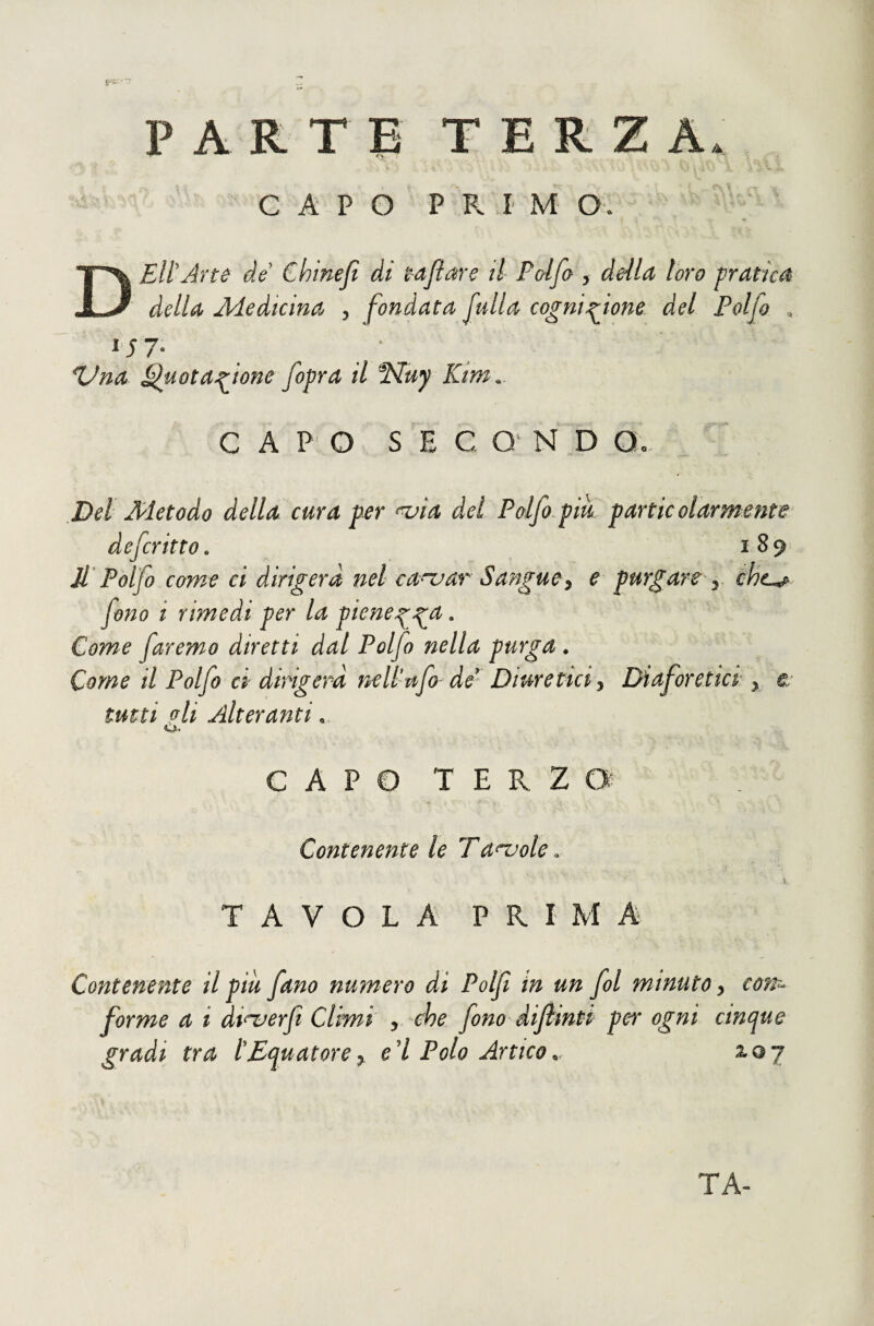 PARTE TERZA. C A-P O P R f M O. D Eli Arte de Chinejl ài taflare tl Falfa , deilct loro pratici della Jldedicina , fondata j^tdla cognu^ione del Polfo , ^na ^uotanione fopra il HtFuy Kim.- C A P O S E C O N D Qo Dei Metodo della cura per ^ia del Pdfo pik particolarmente defcritto. 189 Jl‘Polfo come ci dirigerà nel ca^^ar Sangue^ e purgare y chc^ fono i rimedi per la piene^^a. Come faremo diretti dal Polfo nella purga. Come il Polfo ci dirigerà neliufo de* Diuretici 3 Diaforetici 3 r tutti oli Alteranti, o. CAPO TERZO Contenente le Ta^ole. % TAVOLA PRIMA Contenente il più fano numero di Poljt in un fol minuto, con-- forme a, i ài<^er(ì Climi , che fono dijìmti per ogni cm/jue gradi tra l'Equatore^ e'I Polo Artico2.a7