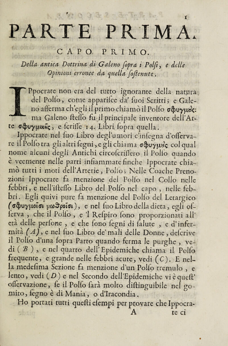 Della-antica Dottrina ài Galeno /opra i Polft^ e delle Opinioni erronee da quella foftenute. IPpocrare non era del tutto- ignorante della- natjara, del Polio , come apparifce da’iuoi Scritti 5 e Gale- nò afferma ch’egli il primo chiamò il Polfo ma Galeno ffeifo fu il principale inventore deU’Ar-- te a^Juypixilc, e fcriflè 14. Libri fopra quella. Ippocrate nel fuo Libro degruniori c’infegna d’oflerva- re il Polfo tra glialtrifegni , e gli chiama ff^uyjjisc col qual nome alcuni degli Antichi circofcrifiero il Pollo quando è veemente nelle parti infiammate finche Ippocrate chia¬ mò tutti i moti deH’Arterie, Pollo; Nelle Coache Preno¬ zioni Ippocrate fa menzione del Polfo nel Collo nelle febbri, e neliiiteflò Libro del Polfo nel capo , nelle feb¬ bri. Egli quivi pure fa menzione del Polfo del Letargico- {pwS’poIart), e nel fuo Libro delia dieta, egli of- ferva , che il Polfo , e ’l Refpiro fono proporzionati ali' età delle perfone , e che fono fegni di fallite , e d’infer¬ mità e nel fuo Libro de’mali delle Donne, defcrive il Polfo d’una fopra Parto quando ferma le purghe , ve¬ di f S ) >, e nel quarto dell’Epidemiche chiama il Pollo frequente, e grande nelle febbri acute, vedi (C). E nel¬ la medefima Sezione fa menzione d’un. Polfo tremulo , e lento, vedi (D) e nel Secondo dell'Epidemiche vi è quell;’ oflervazione, fe il Polfo farà molto diftinguibile nel go¬ mito , fcgno è di Mania, o d’iracondia Lio portati tutti quelli efempi per provare che Ippocra- A te ci