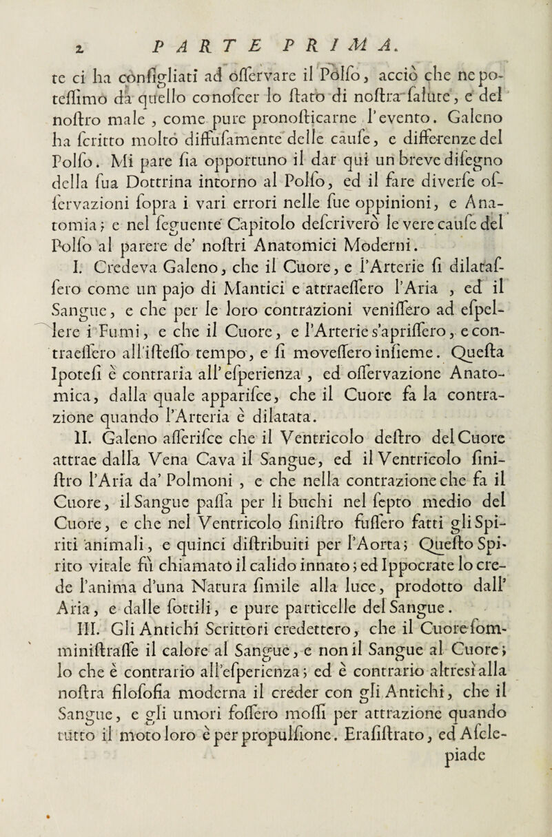 te ci ha cópfìgliati ad óflTervare irPòIfo, acciò che ne po¬ temmo da quello conofcer Io flato di noftra falure, e del noftto male , come pure pronofticarne l’evento. Galeno ha fcritto molto dilFufamente delle caufe, e differenze del Polfo, Mi pare fìa opportuno il dar qui un breve difegno della fua Dottrina intorno al Polfo, ed il fare diverfe of- fervazioni fopra i vari errori nelle fue oppinioni, e Ana¬ tomia, e nel feguente Capitolo defcriverò le vere caufe del Pollo al parere de’ noftri Anatomici Moderni. I. Credeva Galeno, che il Cuore, e l’Arterie fi dilataf- fero come un pajo di Mantici e attraellèro l’ATia , ed il Sangue, e che per le loro contrazioni veniffero ad efpel- lere i Fumi, e che il Cuore, e l’Arteries’apriffero,.econ- traellero all'iftello tempo, e fi moveffero inlìeme. Quefta Ipotefi è contraria all’efperienza , ed offervazione Anato¬ mica, dalla quale apparifce, che il Cuore fa la contra¬ zione quando l’Arteria è dilatata. II. Galeno allèrifce che il Ventricolo deliro del Cuore attrae dalla Vena Cava il Sangue, ed il Ventricolo fini- ftro l’Aria da’ Polmoni , e che nella contrazione che fa il Cuore, il Sangue paffa per li buchi nel fcpto medio del Cuore, e che nel Ventricolo fìniftro fuflero fatti gli Spi¬ riti animali, e quinci diftribuiti per l’Aorta5 QneftoSpi¬ rito vitale fii chiamato il calido innato ; ed Ippocrate lo cre¬ de l’anima d’una Natura Amile alla luce, prodotto dall’ Aria, e dalle fottili, e pure particelle del Sangue. III. Gli Antichi Scrittori credettero, che il Cuorefom- miniftraffe il calore al Sangue , e non il Sangue al Cuore; lo che è contrario all’efperienza ; ed è contrario altresì alla noftra filofofia moderna il creder con gli,Antichi, che il Sangue, e gli umori foflèro mofli per attrazione quando tutto il moto loro è per propulf one. Erafiftrato, edAfcle-
