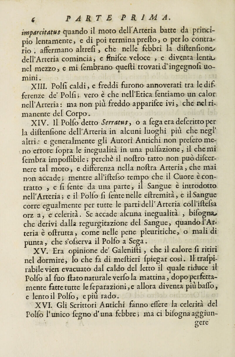 imparcitatus quando il moto deU'Arceria batte da princi¬ pio lentamente, e di poi termina pretto, o perdo contra¬ rio . affermano altrefi , che nelle febbri la .diftenfione/ dell’Arteria comincia, c finifee veloce , e diventa lenta^ nel mezzo, e mi femfc^rano quetti trovadd’ingegnott uo¬ mini . XIII. Polli caldi, e freddi furono annoverati tra le dif¬ ferenze de Polli vero è che nell’Etica fentiamo un calor neH’Arteria : ma non piu freddo apparifee ivi, che nel ri¬ manente del Còrpo . XIV. Il Pòlfo àctto SerratuS f o a fega era deferitto per la dittenfione deH’Arteria in alcuni luoghi più che negl’ altri: e generalmente gli Autori Antichi non prefero me¬ no errore- fopra le inegualità in una pulfazione, il che mi fembra impoflìbilc 5 perchè il nottro tatto non può difeer- nere tal moto, e differenza nella nottra Arteria, che mai non accade ; mentre all’ittefso tempo che il Cuore è con¬ tratto , e fi fente da una parte, il Sangue è introdotto neU’ Arteria; e il Polfo fi fente nelle ettremità , e il Sangue corre egualmente per tutte le parti dell’Arteria collittefia orz a, e celerità, Se accade alcuna inegualità. , bifoma-. che derivi dalla regurgitazione del Sangue, quando f Ar¬ teria è ottrutta, come nelle pene pleuritiche,, o mali di punta, che s’ofserva il Polfo a Sega. XV. Era opinione de’ Galenitti, che il calore fi ritiri nel dormire, lo che fa di mettieri fpiegar cosi.. Iltrafpi- rabilevien evacuato dal caldo del letto il quale ridnee il Polfo al filo flato naturale verfo la mattina , dopo perfetta¬ mente fatte tutte le feparazioni, e allora diventa piu baffo, e lento il Pollo, e più rado. XVI. Gli Scrittori Antichi fanno efferc la celerità del Polfo l’unico fegno d’una febbre5 ma ci bifognaaggiun-
