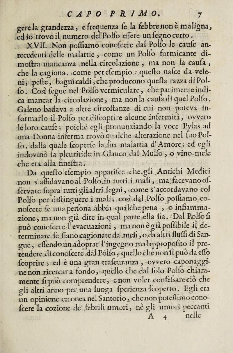 gcreia grandezza, e frequenza fe la febbre non e maligna, ed io trovo il numero delPolfo elTere un fegno certo. XVIL Non poflìamo conofeere dal Polfo le caufe am recedenti delle malattie , come un Pollo formicante dì- moftra mancanza meìla.circolazione , ma non la caufa , che la cagiona, come perefempio : quello nafee da-vele¬ ni, -pelle, bagni caldi, che producono quella razza di Pol¬ lo. Così lègue nel Pbifo vermiculare, che parimente indi¬ ca mancar la circolazione, ma non la caufa di quel Polfo, Galeno badava a altre circollanze di cui non poteva in¬ formarlo ikPolfo pendifeoprire alcune infermità, ovvero le loro caule', poiché egli pronunziando la voce .Pylas ad una Donna inferma trovò qualche alterazione nel fuoPol- fo, dalla quale,feoperfe la viua malattia d’Amore; ed egli indovino la pleuritidejn Glauco.dal Muilò, o vino-mele che era alla,nnellra. Da quello efempio apparifee che.gli Antichi Medici non s’affidavano ài Polfo in luttid mali, ; malfacevano of- fervare fopra tutti glidltri fegni, t come s’accordavano col Polfo per diftinguereri. màii', così dal Polfo polliamo co¬ nofeere fe una perfona .d>bia qualche pena , .,o infiamma¬ zione, ma non già dire imquài, parte/eila Ila. Dal Polfo li può conofeere i’evacuazioni , ma nonè già poffibile il de¬ terminare fe fiano cagionate da meli, o da altri fiuffi di San¬ gue, elTendo un àdqprar l’ingegno.malappropofito il prc- teaidere di conofeere dai Polfo ^ quello che non fi può da elfo feoprire ; ed è una gran tràfouranza , ovvero caponaggi- - . nenon .ricercar a fondo,''quèilo che»dai folo Pollo chiara¬ mente fi pud coinprendere, e non voler confcfsare ciò che eli altri anno per una lunga fperienza fooperto. Egli era un opinione erronea nel Santorio , ehenon potellimo cono- fccre la cozione de’ febrili umori, ne gli umori peccanti A 4 nelle