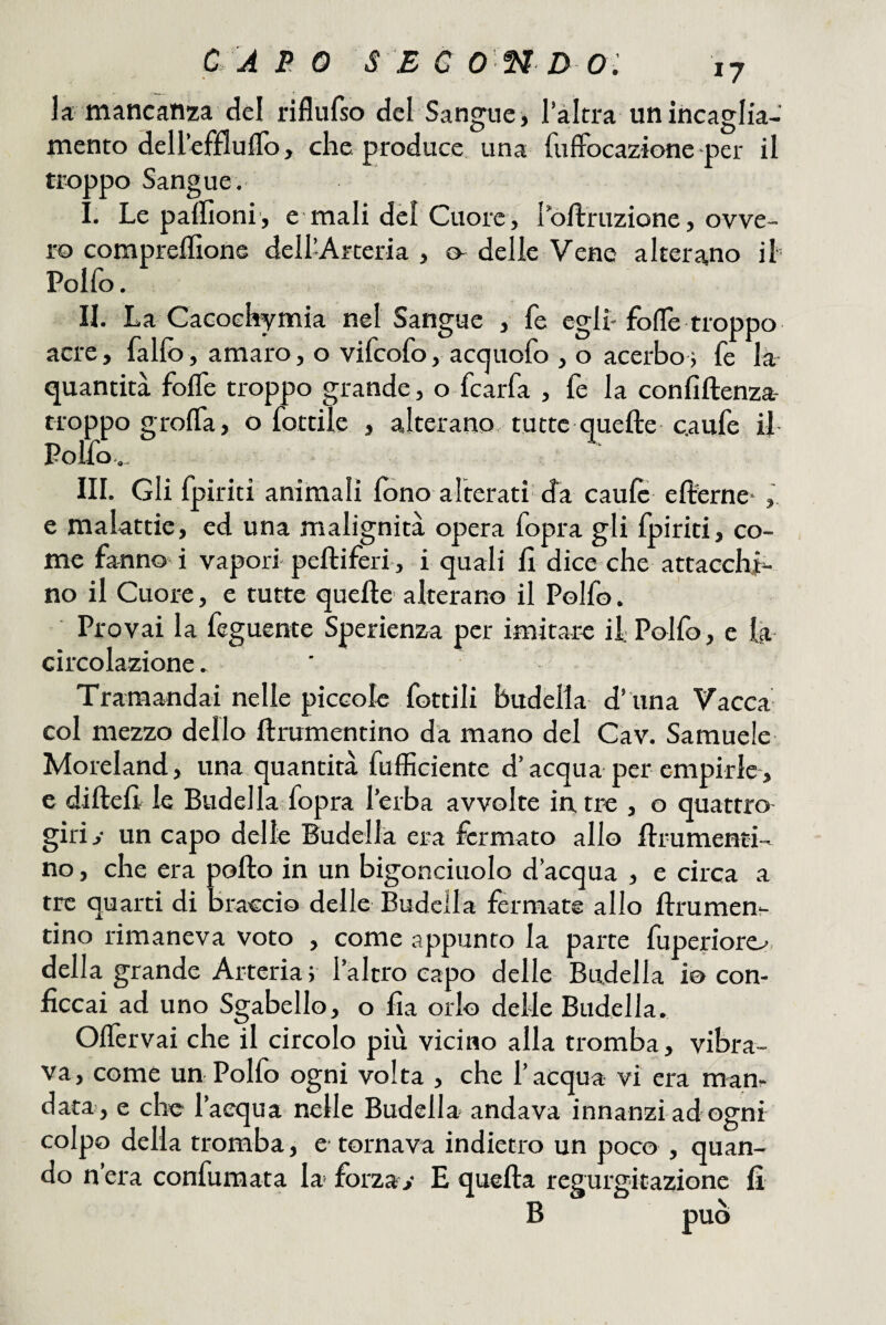 17 la mancanza del riflufso del Sangue, 1 altra un incaglia¬ mento dellefflulTo, che produce, una fuffocazione per il troppo Sangue. . . Le pallìoni, e mali del Cuore, loftruzione, ovve¬ ro compreflìons dell’Arteria , o- delle Vene alterano ih Polfo. II. La Cacoehymia nel Sangue , fe egli-fode troppo acre, fallò, amaro, o vifcofo, acquofo , o acerbor fe là quantità folfe troppo grande, o fcarfa , fe la confiftenza- rroppo grolfa, o fottile , alterano tutte quelle c.aufe il Polfo.., III. Gli fpiriti animali lòno alterati da caule ellerne* , e malattie, ed una malignità opera fopra gli Ipiriti, co¬ me fanno-i vapori pelliferi , i quali li dice che attacchi¬ no il Cuore, e tutte quelle alterano il Polfo. Provai la feguente Sperienza per imitare if Polfo, e la circolazione. Tramandai nelle piccole fottili budella d’ iina Vacca col mezzo dello llrumentino da mano del Cav. Samuele Moreland, una quantità fufficiente d’acqua per empirle, e diftell le Budella fopra l’erba avvolte in. tre , o quattro giri y un capo delle Budella era fermato allo llrumenti¬ no , che era pollo in un bigonciuolo d’acqua , e circa a tre quarti di Braccio delle Budcila fermate allo llrumen¬ tino rimaneva voto , come appunto la parte fuperiorc.^. della grande Arteria; l’altro capo delle Budella io con¬ ficcai ad uno Sgabello, o fìa orlo delle Budella. Olfervai che il circolo più vicino alla tromba, vibra¬ va, come un Polfo ogni volta , che l’acqua vi era manr- data, e che l’acqua nelle Budella- andava innanzi ad ogni colpo della tromba, e tornava indietro un poco , quan¬ do n’era confuraata la forzar E quella regurgitazione fi B può