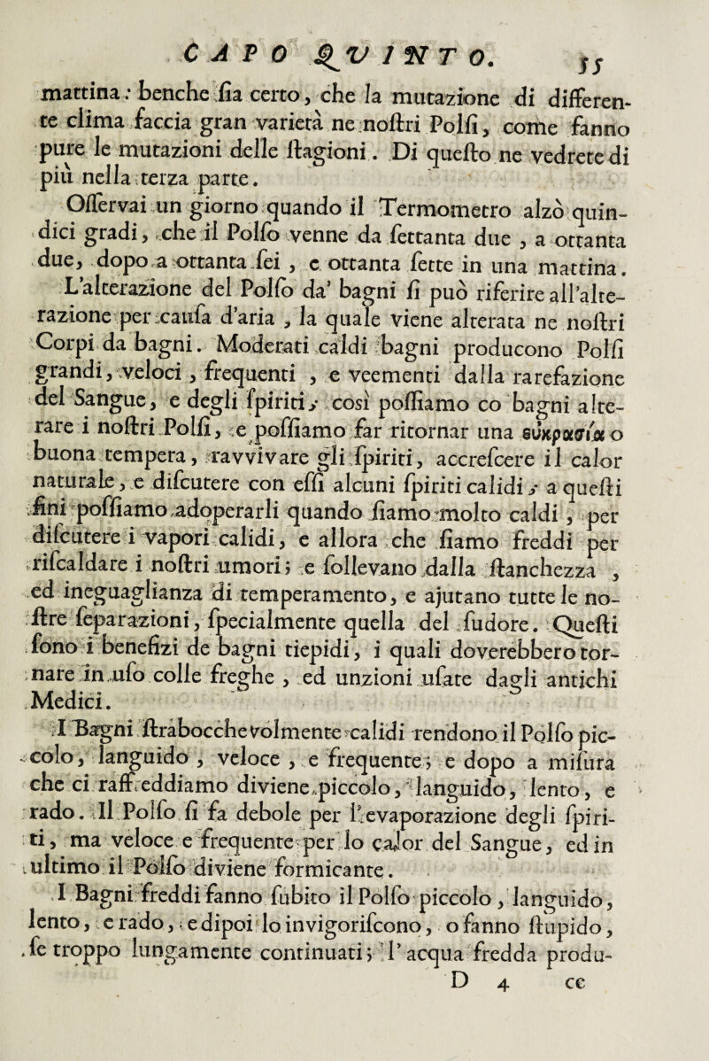 CAP 0 I N T O. mattina ; benché-fia certo, che la mutatone di difFeren- te clima faccia gran varietà ne ;nofl:ri Poifi, coiùe fanno pure le mutazioni delle ftagioni . Di quefto.ne vedrete di piu nella;teiza parte. OlTervai un giorno .quando il Termometro alzò quin¬ dici gradi, .che il Polfo venne da fettanta due , a ottanta due, dopo,a^ottantaTei , c.ottanta lètte in una mattina. L’alterazione del Pollo da’ bagni lì può riferire all’alte¬ razione per xatila darla , la quale viene alterata ne noftri Corpi.da bagni. Moderati .caldi .'bagni producono Polli grandi, veloci, frequenti , e veementi dalla rarefazione del Sangue, e degli (piritiy .così polliamo co bagni alte¬ rare i noftri .Polli, ;e pofliamo far ritoi n3.r tins, @u)tpoc^i.oto buona:tempera, ^ravvivare gli lpiriti, accrefcere il calor naturale, e dilcutere con elìi alcuni Ipiriti calidi y a quelli : fini rpqfliamo adoperarli quando diamo rmolto caldi, .per dilcutere i vapori calidi, e allora che liamo freddi per , rifcaldare i noftri rumori ; -e follevano dalla ftanchezza , ed ineguaglianza di temperamento, e ajutano tuttele no- rftre Separazioni , fpeciàlmente quella del .-fudore. Creili ; fononi benefizi de bagni tiepidi, i quali doverèbberotor- ■nare in ufo colle freghe , ed unzioni ufate da?li antichi .Medici.  Il Bsgni rftràbocchevolmentefcalidi rendono il Póllo pic- colo, : la^uido , veloce , e frequente ; e dopo a mifura che cirralSeddiamo diviene,.piccolo, languido, lento, e ■rado. ili Polfo, li fa debole per ilevaporazione degli fpiri- :ti, ma veloce, e frequente per lo caJor del Sangue, ed in lultimo iliPóilo diviene formicante. ,I Bagni:freddi fanno fubito il Polfo piccolo, languido, lento, e rado, i edipoi.vlo invigorifcono, o fanno fìtipido , .fe troppo lungamente continuati;’l’acqua fredda produ-