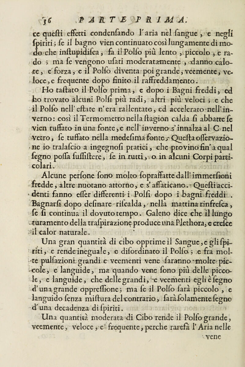 's6 PAKT£ P<RJMA: cc quéfti; effetti condenfando T ana nel fangue , e negli fpiriti ; fe il bagno viencontinuatocosilungamentedimo- ! do ■ che inllu-piaifea, :ià il Póllo più lento ,rpiccolo , e ra¬ do ; ma fe vengono ufati moderatamente , danno calo¬ re, e'forza, e il Pollò diventar poi grande, veemente, ve¬ loce, e frequente dopo finitoci raffreddarqcnto. Ho taftato il-Polio prima , e dopo i Bagni jfreddi, ed ho trovato alcunLPolli più radi, altri più veloci ; e che il Polfo nell’elìate n’era rallentato, ed accelerato nell’in¬ verno: così il Termometro nella ftagion calda lì abbatte fe vien tuffato in una fonte j e nell’ invertiots’ innalza al C' nel ■vetro, fe tuffato nella medefimafonto*Quellaoffervazio- ■ ne io tralafcio a ingegnoll pratici, che prò vino fin’a qual fegno polla fulfiftere, £& ia-tutti, - o. ia alcuni Corpi parti¬ colari. Alcune perfone fono molto fopraffacte dali! immerfioni -fredde, altre nuotano attorno, e s’affaticano.• Quelliacci- ■ denti fanno effct differenti i Polli dopo i' bagniifreddi . Bagnarli dopo delinare-^ rifcalda, nella mattina dnfrelca, 'fe-lì continua il dovuto tempo. Galeno dice che il lungo ■ muramento della tralpirazione produce una Plethora, c Grclce ail calor naturale. Una gran quantità di cibo opprimeirSanguc,c glifpi- ‘ riti,' e rende ineguale, e difordinato il Polfa; e fra mol- '*te pulfaziontgmndi e veementi vene daranno ■'inoltet pic¬ cole, e languide, ma quando vene fono più delle picco¬ le , ' e languide, che delle grandi, ’*e veementi egli è fegno d’una-grande opprelfionei ma fe il Polfo farà piccolo , e languido fenza miftura delcontrario, faràiolamente legno d'una decadenza di fpiriti. Una quantità moderata di Cibo rende il Polfo grande, veemente, veloce y e» frequente, perche rarefà l’Aria nelle ■ vene /