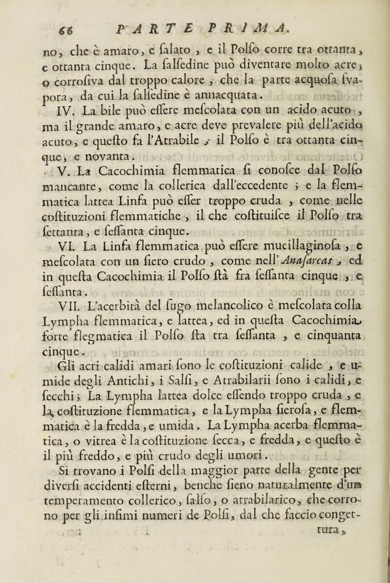 gs P A R T E PRIMA. no, che è amarore falato , e il Polfo^corre tra ottanta, e ottanta cinque. La falfedine può diventare molto aerei o corrofiva dal troppo calore , che la parte acquofa 1 va¬ pora , da cui la falfedine è annacquata. IV. La bile può elfere mefcolata con un acido, acuto , ma il grande amaro, e.acre deve prevalere più dellacido acuto, e quello fa l’Atrabile ,• il Polfo è tra ottanta cin¬ que, e novanta. V. La Cacochimia flemmatica fi conofee dal Pollo mancante, come la collerica dall’eccedente ; e la flem¬ matica lattea Linfa può elTer troppo cruda , come nelle Gollituzioni flemmatiche , il che coftituifee il Polfo tra fettanta, e feffanta cinque, , VI. La Linfa flemmatica può elfere mucillaginola , c mefcolata con un fiero crudo , come nell’ Anafarcas , ed in quella Cacochimia il Polfo Uà fra felfanta cinque , e. felfanta. VII. L’acerbità del fugo meìancolico è mefcolata colla Lvmpha flemmatica, e lattea, ed in quella Cacochimia.< forte flegraatica il Polfo fla tra felfanta , c cinquanta cinque. ' • Gli acri calidi amari fono le collituzioni calide , e u- mide degli Antichi, i Salii, e Atrabilarii fono i caiidi, e fecchi i La Lympha lattea dolce elfendo troppo cruda , e la, collituzione flemmatica, e la Lympha fierofa, e flem¬ matica. è la fredda, e umida. La Lympha acerba flemma¬ tica , o vitrea è la collituzione fecca, e fredda, e quello è il più freddo, e più crudo degli umori. Si trovano i Polli della maggior parte della gente per diverli accidenti ellerni, benché fieno naturalmente d’iras temperamento collerico, fallo, o atrabilarico, che corro¬ no per gli,infimi numeri de Polli, dal che faccioeonget- , - ; tura.