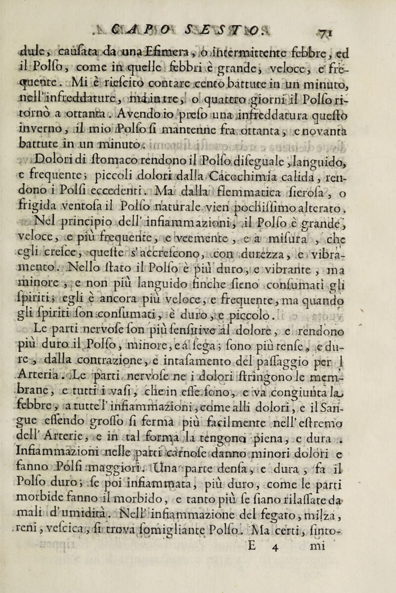 ^tlulc, caùlacai <ìa sun^Sfimcra iò ihEcrmittente fdbbre, ed il Pollo, come in xjuelie febbri>c grande> veloce, e'fre- xjaente. Mi e riefeicò contare cento bàttutejn un minuto, ncH’linfreddature, niéiinjtic,' o' quattrojglorni il Polfori¬ tornò a ottanta. A vendò io 'prefo una infreddatura quefto inverno, ,il mioiPolfo fi mantenne fra .ottanta, e novanta battute in un minutò,i Y ; ' Doloridi ftomaco rendonoil iPolfodifeguale ,;ianguido, :e frequente j piccoli dolori dalla ‘Cacochimia calida, ren¬ dono i Polli eccedenti. Ma dalla; flemmatica iìerofa , o frigida ventofa il Polfo naturale vien pocliilllmo alterato. Nel principio dell’infiammazioni, il Polfo e grande', veloce , iC piu.'frequente , le Veemente , e à mifura , che ■vCgii crefee, -?quelte s’accrcleono, feon durezza, e vibra- mento. Nello fiato il Pollo è più duro, e vibrante , ma iminore , ^e non piu languido finche fieno confiimati gli dpiriti; egli ,e ancora più veloce ,> e frequente, ma quando gli fpiriti fon •confumati, è duio ,:,e piccolo, ' Le parti nervòfe fon più fenfitive ,al dolore, e rendóno ipiu duro.if Polfo,.minore,eà'fega; fono piùrenfe, cdu¬ re , dalla contrazione, e intafamento del palfaggio per 1 .Arteria. jLe parti..nervole ne idolori ftringonole mem¬ brane , e tutti i vvafi, die in elìe.fono,. e iva Icongiuuta la^ febbre, atuttel’ infiammazioni,comealli dolori, e ilSan- gue elfendo grolfq fi ferma più facilmente neireflremo dell Arterie, e in . tal fornaa ,la tengono piena, e dura Infiammazioni nellejpartiYGdfnofeìdannb minori dolóri e fanno Polfimaggiofi. iLlnapartedenfa, e dura , fa il .Polfo duro', ife poi.dnfiammata, più duro, come le parti morbide fanno ùl morbido, e tanto più fe fìano rilalTate da¬ mali id’ umidirù. Nell’infiammazione del fegato, milza, .reni , vefcica , fi trova fomigliante'Polfo. 'Ma certi, finto-