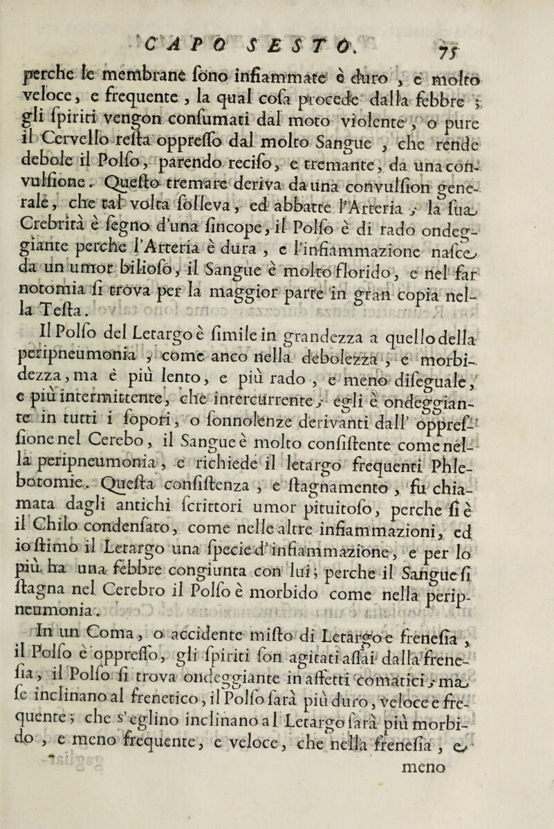 |ierche fc méttìbrànè; fono infiammàte' è «hàro , c molrò veloce} e frequente > la <jHal cola procede dalla lebbre *, gli fpiriri vengon, confumati dal moto violente , o pure vello-refta oppfelio dal molto-Sangue j che rende; debole il Polfo, parendo recifo, e tremante, da Una con-. vulfìone, Quello tfem-are deriva; da una convullìon gene¬ rale, che tal volta lòileva, ed abbartc f Arteria >• la llia^ Crebrìrà è fegno d’una lìncope, il Polfò è di rado ondeo-- gìarite perche 1 Arteria e dura , c l’infiammazione nafco- da un umor bihofó y il Sangue è molto florido, e nel far notomia fi trova per la maggior parte in gran copia nel¬ la Telia. , Il Pollo del Letargo e Umile in grandezza a cjuellodella peripneùrnonia y cóme anco nella dcbolczza^^^è morbi— dezza, ma è piu lento, e più rado , meno dileguale, c piu intermittente, che intercurrente J*- égli è ondèggiàn- re in tutti i fopori , o fonnolénze derivanti dall’ oppref-’ fionenel Cerebo, il Sangue è molto confillente comenél- la pcripneumonia, e richiede il letargo frequenti Phle- botomie,. ^efta confillenza , e llagnamentò , fu chia¬ mata dagli antichi fcrittorl umor pituitofo, perche lì è il Chilo condenfaro, come nelle altre infiammazioni,, ed ioftimo il Letargo una Ipecied’infiàmmàzfone , e per lo più, ha una febbre congiunta con 'lui; perche il Sangue fi llagna nel Celebro il Polfo è morbido come nella perip- neumonia. ■ ^ In un Coma , o accidente' millo di Letài-goe frenefia , il Polfo e opprelfo, gli fpiriti fon agitatiaflaf daUafrenev ha , il Polfo fi trova ondeggiante in alletti'^comaticiy ma. le inclinano al frenetico, il Polfo farà più duro, Veloce e fre¬ quente; che s’eglino inclinanoal Letargolarà più morbi¬ do , e meno frequente, e veloce, che nellk frenefia , cv meno